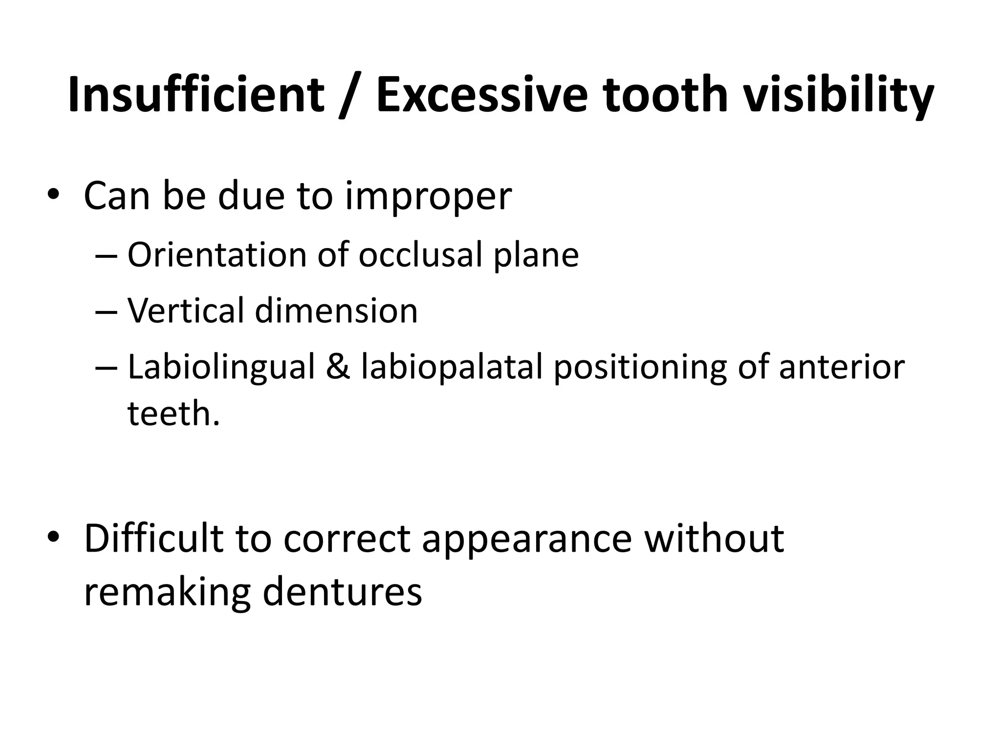 Insufficient / Excessive tooth visibility
• Can be due to improper
– Orientation of occlusal plane
– Vertical dimension
– Labiolingual & labiopalatal positioning of anterior
teeth.
• Difficult to correct appearance without
remaking dentures
 