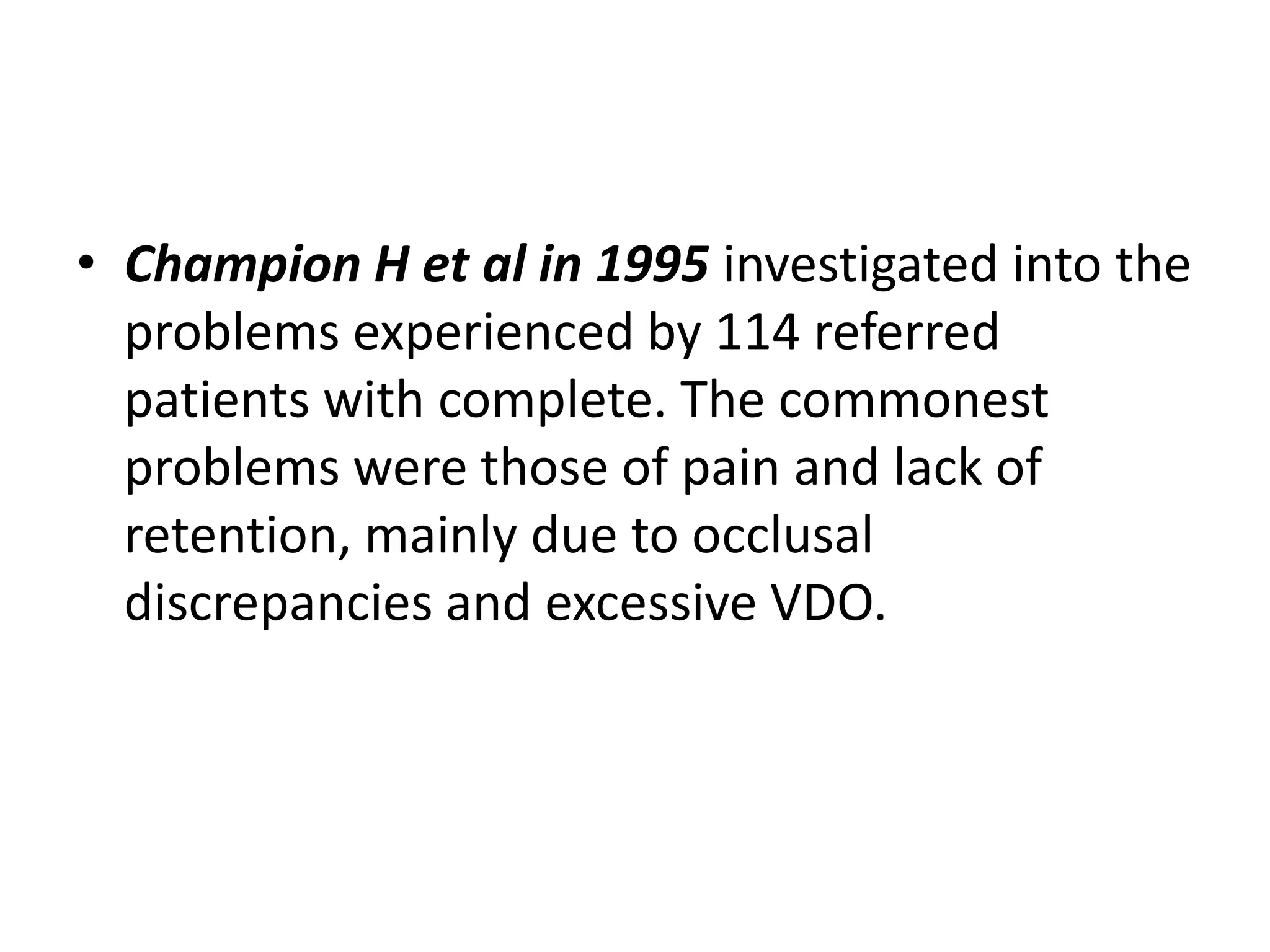 • Champion H et al in 1995 investigated into the
problems experienced by 114 referred
patients with complete. The commonest
problems were those of pain and lack of
retention, mainly due to occlusal
discrepancies and excessive VDO.
 
