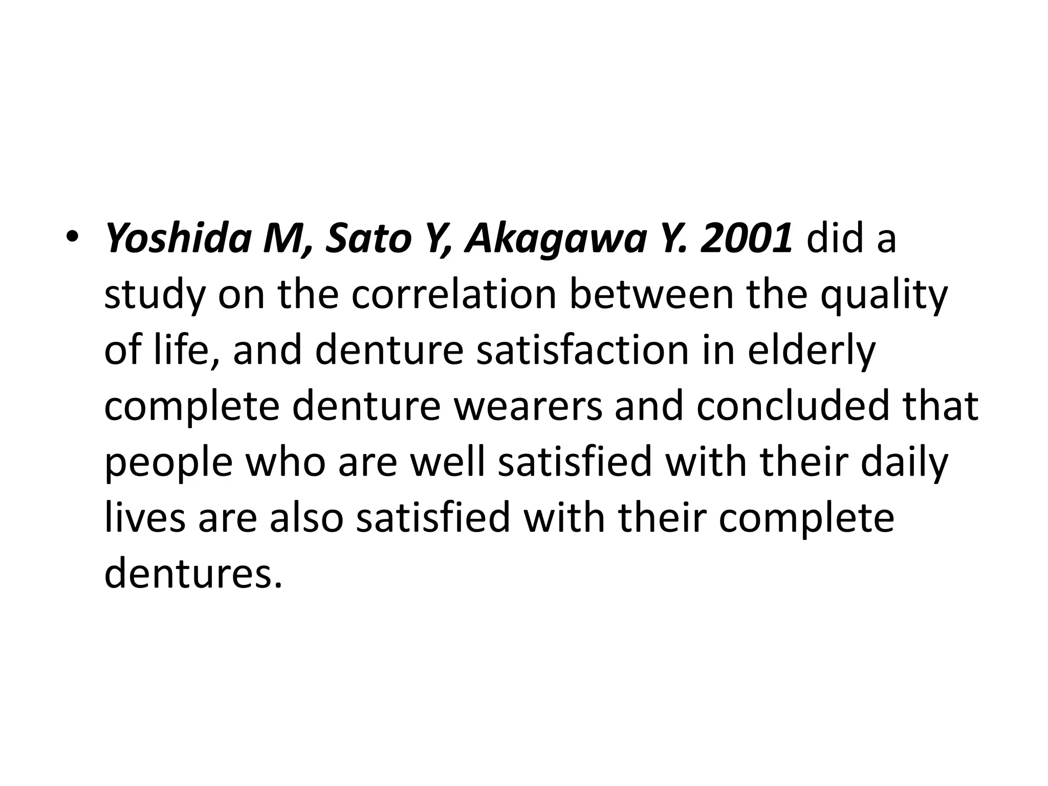 • Yoshida M, Sato Y, Akagawa Y. 2001 did a
study on the correlation between the quality
of life, and denture satisfaction in elderly
complete denture wearers and concluded that
people who are well satisfied with their daily
lives are also satisfied with their complete
dentures.
 