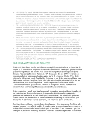 15. EVALUACIÓN SOCIAL Aplicable sólo a proyectos que tengan esta connotación. Generalmente
   corresponde a proyectos de inversión pública. Examina el proyecto desde el punto de vista nacional. Evalúa no
   sólo la contribución económica de éste al bienestar actual, sino también a los objetivos de la política social de
   redistribución de ingresos y riquezas. Tiene como inconveniente que no siempre es objetiva o cuantitativa, sino
   que suele estar influenciada por los planes de desarrollo del Gobierno. Sin embargo, una vez aceptados los
   parámetros de la evaluación, ésta se vuelve cuantitativa.
   16. 4. LA EJECUCIÓN Y SUPERVISIÓN DEL PROYECTO Comprende la construcción y/o montaje y la
   operación, a través de todos los años de su vida útil. Considera todos los Estudios al Detalle, Estudios de
   Ingeniería, especificaciones de diseño, memorias de cálculo, planos y diagramas al detalle, análisis de
   propuestas, adaptación de tecnología, estudios de prospección, etc. Puede ser necesario, en esta etapa,
   realizar estudios complementarios, como ser de mecanotecnia, censos económicos, muestreo o análisis de
   materiales.
   17. De esta manera el proyecto, deja la etapa de preinversión y se entra en las de inversión.
   Convencionalmente esta fase se divide en dos sub etapas: Implementación Operación continua Ambas son
   sometidas a un proceso de supervisión que busca identificar la diferencia entre lo planeado y lo realizado,
   explicar estas diferencias y corregirlas para que no afecten el desarrollo del programa. Es decir, se busca
   reformular el proyecto en los aspectos que sean necesarios, para garantizar el cumplimiento de sus objetivos.
   18. 5. LA EVALUACIÓN EX-POST Se realiza después que el proyecto termina. Su finalidad es determinar si el
   proyecto funcionó acorde a lo programado y en que medida cumplió con sus objetivos. Busca cuantificar el
   impacto del proyecto. Puede ser cualquiera de las evaluaciones ya definidas. Además de comparar lo
   programado con lo ejecutado, debe explicar las diferencias existentes, para enriquecer la identificación y
   preparación de proyectos futuros.
   19. DIAGRAMA DE FLUJO PARA UN PROYECTO DE INVERSIÓN


QUE SON LAS INVERSIONES PUBLICAS?

Están referidas al uso total o parcial de recursos públicos destinados a la formación de
capital y a incrementar, mejorar o recuperar la capacidad del estado para producir bienes
y/o servicios públicos. En nuestro país, las inversiones públicas están reguladas por el
Sistema Nacional de Inversión Pública (SNIP) desde junio del año 2000 y se aplica de
manera gradual en las municipalidades recién partir de setiembre del año 2003. Este
sistema ha sido creado con la finalidad de: Optimizar el uso de los recursos públicos para
la inversión mediante la aplicación de principios, metodologías, normas técnicas en las
distintas fases de la inversión pública; Garantizar proyectos de inversión pública
 socialmente rentables y sostenibles; y reducir lo más pronto posible las brechas en
infraestructura y servicios públicos que corresponde prestar al Estado.

Estos propósitos, en el nivel local y regional, no pueden ser entendidos ni logrados si
no están inscritas dentro de los marcos de desarrollo definidos en los procesos de
planificación concertada de cada municipio. Entendidas así, las inversiones públicas
cobran sentido en la medida de su efectividad en el desarrollo y de los resultados que
traducidos en beneficios sociales concretos, son valorados por la ciudadanía.

Las inversiones públicas – como toda acción del estado – debe tener como fin último a la
persona humana. La prueba de validez de una inversión se determina en las personas, en la
colectividad o comunidad a la cual está dirigida la inversión. Es por esta razón, que los
enfoques de desarrollo humano y desarrollo sostenible deben estar presentes al momento
 