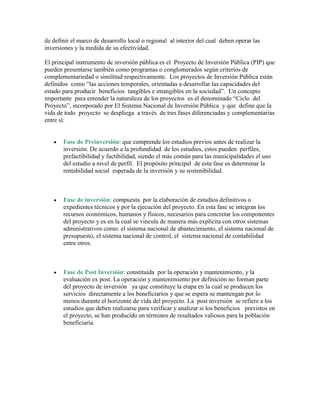 de definir el marco de desarrollo local o regional al interior del cual deben operar las
inversiones y la medida de su efectividad.

El principal instrumento de inversión pública es el Proyecto de Inversión Pública (PIP) que
pueden presentarse también como programas o conglomerados según criterios de
complementariedad o similitud respectivamente. Los proyectos de Inversión Pública están
definidos como “las acciones temporales, orientadas a desarrollar las capacidades del
estado para producir beneficios tangibles e intangibles en la sociedad”. Un concepto
importante para entender la naturaleza de los proyectos es el denominado “Ciclo del
Proyecto”, incorporado por El Sistema Nacional de Inversión Pública y que define que la
vida de todo proyecto se despliega a través de tres fases diferenciadas y complementarias
entre sí:


       Fase de Preinversión: que comprende los estudios previos antes de realizar la
       inversión. De acuerdo a la profundidad de los estudios, estos pueden perfiles,
       prefactibilidad y factibilidad, siendo el más común para las municipalidades el uso
       del estudio a nivel de perfil. El propósito principal de esta fase es determinar la
       rentabilidad social esperada de la inversión y su sostenibilidad.



       Fase de inversión: compuesta por la elaboración de estudios definitivos o
       expedientes técnicos y por la ejecución del proyecto. En esta fase se integran los
       recursos económicos, humanos y físicos, necesarios para concretar los componentes
       del proyecto y es en la cual se vincula de manera más explícita con otros sistemas
       administrativos como: el sistema nacional de abastecimiento, el sistema nacional de
       presupuesto, el sistema nacional de control, el sistema nacional de contabilidad
       entre otros.



       Fase de Post Inversión: constituida por la operación y mantenimiento, y la
       evaluación ex post. La operación y mantenimiento por definición no forman parte
       del proyecto de inversión ya que constituye la etapa en la cual se producen los
       servicios directamente a los beneficiarios y que se espera se mantengan por lo
       menos durante el horizonte de vida del proyecto. La post inversión se refiere a los
       estudios que deben realizarse para verificar y analizar si los beneficios previstos en
       el proyecto, se han producido en términos de resultados valiosos para la población
       beneficiaria.
 