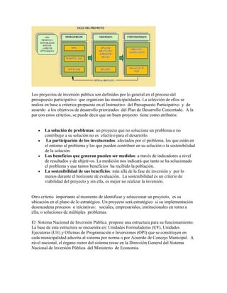 Los proyectos de inversión pública son definidos por lo general en el proceso del
presupuesto participativo que organizan las municipalidades. La selección de ellos se
realiza en base a criterios propuesto en el Instructivo del Presupuesto Participativo y de
acuerdo a los objetivos de desarrollo priorizados del Plan de Desarrollo Concertado. A la
par con estos criterios, se puede decir que un buen proyecto tiene como atributos:


       La solución de problemas: un proyecto que no soluciona un problema o no
       contribuye a su solución no es efectivo para el desarrollo.
        La participación de los involucrados: afectados por el problema, los que están en
       el entorno al problema y los que pueden contribuir en su solución o la sostenibilidad
       de la solución.
       Los beneficios que generan pueden ser medidos: a través de indicadores a nivel
       de resultados y de objetivos. La medición nos indicará que tanto se ha solucionado
       el problema y que tantos beneficios ha recibido la población.
       La sostenibilidad de sus beneficios: más allá de la fase de inversión y por lo
       menos durante el horizonte de evaluación. La sostenibilidad es un criterio de
       viabilidad del proyecto y sin ella, es mejor no realizar la inversión.


Otro criterio importante al momento de identificar y seleccionar un proyecto, es su
ubicación en el plano de lo estratégico. Un proyecto será estratégico si su implementación
desencadena procesos o iniciativas: sociales, empresariales, institucionales en torno a
ella; o soluciones de múltiples problemas.

El Sistema Nacional de Inversión Pública propone una estructura para su funcionamiento.
La base de esta estructura se encuentra en: Unidades Formuladoras (UF), Unidades
Ejecutoras (UE) y Oficinas de Programación e Inversiones (OPI) que se constituyen en
cada municipalidad adscrita al sistema por norma o por Acuerdo de Concejo Municipal. A
nivel nacional, el órgano rector del sistema recae en la Dirección General del Sistema
Nacional de Inversión Pública del Ministerio de Economía.
 