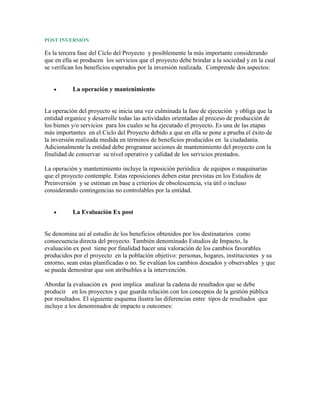 POST INVERSIÓN

Es la tercera fase del Ciclo del Proyecto y posiblemente la más importante considerando
que en ella se producen los servicios que el proyecto debe brindar a la sociedad y en la cual
se verifican los beneficios esperados por la inversión realizada. Comprende dos aspectos:


           La operación y mantenimiento


La operación del proyecto se inicia una vez culminada la fase de ejecución y obliga que la
entidad organice y desarrolle todas las actividades orientadas al proceso de producción de
los bienes y/o servicios para los cuales se ha ejecutado el proyecto. Es una de las etapas
más importantes en el Ciclo del Proyecto debido a que en ella se pone a prueba el éxito de
la inversión realizada medida en términos de beneficios producidos en la ciudadanía.
Adicionalmente la entidad debe programar acciones de mantenimiento del proyecto con la
finalidad de conservar su nivel operativo y calidad de los servicios prestados.

La operación y mantenimiento incluye la reposición periódica de equipos o maquinarias
que el proyecto contemple. Estas reposiciones deben estar previstas en los Estudios de
Preinversión y se estiman en base a criterios de obsolescencia, vía útil o incluso
considerando contingencias no controlables por la entidad.


           La Evaluación Ex post


Se denomina así al estudio de los beneficios obtenidos por los destinatarios como
consecuencia directa del proyecto. También denominado Estudios de Impacto, la
evaluación ex post tiene por finalidad hacer una valoración de los cambios favorables
producidos por el proyecto en la población objetivo: personas, hogares, instituciones y su
entorno, sean estas planificadas o no. Se evalúan los cambios deseados y observables y que
se pueda demostrar que son atribuibles a la intervención.

Abordar la evaluación ex post implica analizar la cadena de resultados que se debe
producir en los proyectos y que guarda relación con los conceptos de la gestión pública
por resultados. El siguiente esquema ilustra las diferencias entre tipos de resultados que
incluye a los denominados de impacto u outcomes:
 