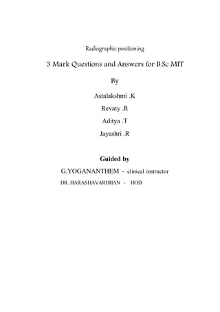 Radiographic positioning
3 Mark Questions and Answers for B.Sc MIT
By
Astalakshmi .K
Revaty .R
Aditya .T
Jayashri .R
Guided by
G.YOGANANTHEM - clinical instructor
DR. HARASHAVARDHAN - HOD
 