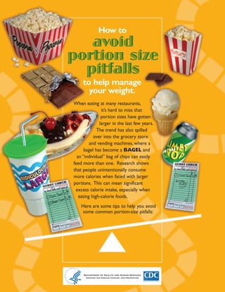 How to
   Check out these websites
   for more portion size tips
                                                           avoid
                                                        portion size
                                                          pitfalls
• The Portion Distortion Quiz from the
  National Heart Lung and Blood Institute
  (NHLBI) (http://hin.nhlbi.nih.gov/portion/)
  shows how portion sizes of some common
  foods have changed over the years.                         to help manage
• Food labels can help you understand that                     your weight.
  portion sizes are often larger than you
  think. Click the links below to learn how             When eating at many restaurants,
  to use the Nutrition Facts Label on food
                                                                       it’s hard to miss that
  packages:
                                                                       portion sizes have gotten
 > How to Understand and Use the
   Nutrition Facts Label, Food and Drug
                                                                      larger in the last few years.
   Administration, Center for Food Safety                            The trend has also spilled
   and Applied Nutrition.                                          over into the grocery store
   http://www.cfsan.fda.gov/~dms/foodlab.html                    and vending machines, where a
 > Test Your Food Label Knowledge (quiz),                     bagel has become a BAGEL and
   Food and Drug Administration, Center                   an “individual” bag of chips can easily
   for Food Safety and Applied Nutrition.
                                                        feed more than one. Research shows
   http://www.cfsan.fda.gov/~dms/flquiz1.html
                                                        that people unintentionally consume
• Take the NHLBI Visual Reality quiz
  (http://nhlbisupport.com/chd1/visualreality/vi        more calories when faced with larger
  sualreality.htm) to test your skills at esti-         portions. This can mean significant
  mating serving sizes.                                  excess calorie intake, especially when
• Use this handy Serving Size Wallet card                  eating high-calorie foods.
  from NHLBI (http://hin.nhlbi.nih.gov/por-
  tion/servingcard7.pdf) to help estimate the               Here are some tips to help you avoid
  right amount to eat. Or check out                          some common portion-size pitfalls:
  www.MyPyramid.gov for detailed informa-
  tion on how much to eat from each food
  group without eating more calories than
  you need.




      Department of Health and Human Services
        Centers for Disease Control and Prevention           Department of Health and Human Services
                     National Center for                      Centers for Disease Control and Prevention
      Chronic Disease Prevention and Health Promotion
         Division of Nutrition and Physical Activity
 