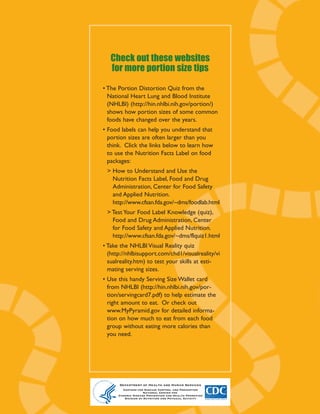 How to
   Check out these websites
   for more portion size tips
                                                           avoid
                                                        portion size
                                                          pitfalls
• The Portion Distortion Quiz from the
  National Heart Lung and Blood Institute
  (NHLBI) (http://hin.nhlbi.nih.gov/portion/)
  shows how portion sizes of some common
  foods have changed over the years.                         to help manage
• Food labels can help you understand that                     your weight.
  portion sizes are often larger than you
  think. Click the links below to learn how             When eating at many restaurants,
  to use the Nutrition Facts Label on food
                                                                       it’s hard to miss that
  packages:
                                                                       portion sizes have gotten
 > How to Understand and Use the
   Nutrition Facts Label, Food and Drug
                                                                      larger in the last few years.
   Administration, Center for Food Safety                            The trend has also spilled
   and Applied Nutrition.                                          over into the grocery store
   http://www.cfsan.fda.gov/~dms/foodlab.html                    and vending machines, where a
 > Test Your Food Label Knowledge (quiz),                     bagel has become a BAGEL and
   Food and Drug Administration, Center                   an “individual” bag of chips can easily
   for Food Safety and Applied Nutrition.
                                                        feed more than one. Research shows
   http://www.cfsan.fda.gov/~dms/flquiz1.html
                                                        that people unintentionally consume
• Take the NHLBI Visual Reality quiz
  (http://nhlbisupport.com/chd1/visualreality/vi        more calories when faced with larger
  sualreality.htm) to test your skills at esti-         portions. This can mean significant
  mating serving sizes.                                  excess calorie intake, especially when
• Use this handy Serving Size Wallet card                  eating high-calorie foods.
  from NHLBI (http://hin.nhlbi.nih.gov/por-
  tion/servingcard7.pdf) to help estimate the               Here are some tips to help you avoid
  right amount to eat. Or check out                          some common portion-size pitfalls:
  www.MyPyramid.gov for detailed informa-
  tion on how much to eat from each food
  group without eating more calories than
  you need.




      Department of Health and Human Services
        Centers for Disease Control and Prevention           Department of Health and Human Services
                     National Center for                      Centers for Disease Control and Prevention
      Chronic Disease Prevention and Health Promotion
         Division of Nutrition and Physical Activity
 
