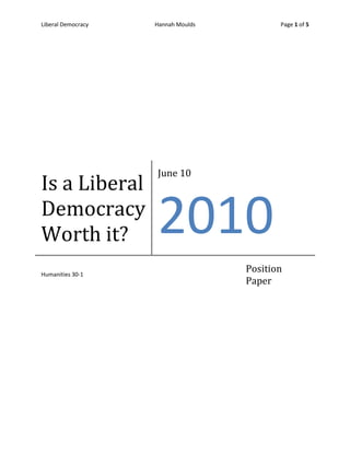 Is a Liberal Democracy Worth it?June 10th2010Humanities 30-1Position Paper<br />Democracy is something that is valued around the world, and a major aspect of this type of government is the rights and freedoms of the citizens. Many people are torn when it comes to the extent in which they would go to protect this democratic society. So the real question is what would it take for you to give up your rights? If we do not suspend the rights and freedoms of the citizens, we have a chance of completely losing all of the principles of liberalism that democracy is based upon. There are conditions that must be met in order for democracy to be protected. If these conditions are not met, then there is a risk of losing a democratic society all together. It is not an easy decision to take away such an essential part of democracy, which is why the government must make informed and responsible decisions when it comes to these situations. Suspending rights and freedoms should only be done in times of high crisis, and only when it puts everyone at risk. This response to crisis must not only benefit the society, but also all of the citizens within the democracy. In the source, it states that in a crisis these rights may be temporarily suspended, this is essential to success. If all of these conditions are met, then a liberal democracy can be preserved and the rights and freedoms of the citizens can then be reinstated. <br />An example that violates the conditions that are necessary to protect democracy was in Nazi Germany prior to World War II, when Hitler and the Nazi Party came into power. Hitler issued the Enabling Act which was used to oppose any other party from coming into power; this was how Germany became a one-party state. This act also allowed Hitler to pass legislation without the approval of the Reichstag (representative of the German people). The people’s loss of power in the government resulted in a dictatorship. The Enabling Act was only supposed to be intact for four years, but since there was no opposing power against Hitler, he was able to implement this act passed its four year period. This crisis not only violated the temporary section of conditions, but this act was also meant to demoralize the rights and freedoms of all the German citizens. For many people at this time who were considered to be an “undesirable” by Hitler and the Nazi’s, had their rights and freedoms completely revoked and were often killed. An appropriate time in which the rights and freedoms of citizens were suspended was when the War Measures Act was introduced into Canadian society after World War One. <br />After Canada’s involvement in World War One, the War Measures Act was implemented when a crisis occurred. In order for the use of this act to be justified, the government had to come up with some reasons for implementing this act; it had to be for the good of society, to protect, retain, or secure other aspects of liberalism, and it must be justified due to the threat and severity of the situation. This act allowed the federal government to limit, suspend, and restrict the rights, freedoms, and other basic principles of liberalism, of Canadian citizens and immigrants, especially the Japanese. Other immigrants had their rights suppressed, but the main focus of the Canadian government was the people who were Japanese, had Japanese heritage, or even appearance. These people had their property repossessed and their possessions taken away. The Canadian government justified their decision to use the War Measures Act by informing the population that these people were a threat to national security. The government became very conscientious when it came to airport security. This turned out to be a responsible decision because of the terrorist attacks on the World Trade Centers in New York on September 11th, 2001.  It is justified for the government to decrease the rights and freedoms of the citizens as well as the immigrants in an airport setting because it allows for a safer environment and decreases the possibility of major risks that could harm the people, allowing people to pursue other rights and freedoms. The suspension of the citizens and immigrants rights in these situations was essential for Canada to protect our society, as well as our liberal democracy. Since Canada has only implemented the WMA a few times in our history, it can be considered a temporary solution to a high crisis situation. <br />In the 1960’s, Canada and the rest of the world were going through major political, social, and cultural changes. These changed prompted a more individualist ideology throughout the Canadian population. The Quebecois of Canada felt that they were treated unfairly and felt that their language and culture should have more equal opportunity within the country. A group within the Quebecois called the Quebec Liberation Front (FLQ), resorted to violence and terrorism to find independence for Quebec. The Canadian government’s response to this outrage was to imprison anyone who was a member or were suspected to be in this group, invoking the War Measures Act for the third and final time. This event was controversial because some felt that the government acted out on limited information. The president and the time, Pierre Elliot Trudeau, stated that even though people were unhappy with this response, the society must use every means to defend against an emergency in order to maintain law and order in the society. To prevent outrage from the Canadian people, the government implemented the Emergency Act. This act was a safeguard to protect the rights of the citizens, but obligated the government to specify to which part or parts of the country the emergency measures apply. This would prevent people from taking advantage of the temporary removal of rights and freedoms, but also protecting people from any danger to their life or property, or any social disruption.<br />Rejection of liberalism is sometimes justified, but it all depends on whether certain conditions are met. If it is necessary for a stable democracy, people should be willing to temporarily suppress their rights. The government must be responsible when choosing whether or not the situation is a high risk to the society and its citizens. When these conditions are not met, it can lead to dictatorship, the complete loss of liberalism, as we saw in Germany. By using the War Measures Act in Canada, we were able to temporarily suppress the rights of immigrants and citizen, which lead to higher security, allowing for people to pursue other rights and freedoms. The Emergency Act was implemented because suppressing the rights and freedoms of the citizens became too broad, and the government needed to make more specific decisions as to who these emergency measures applied to. Suppressing rights will always be a controversial situation. We rely on the responsible decisions of our government, but as an individual we must ask ourselves, would I give up my rights and freedoms in order to protect the liberal democracy our society values so much? <br />