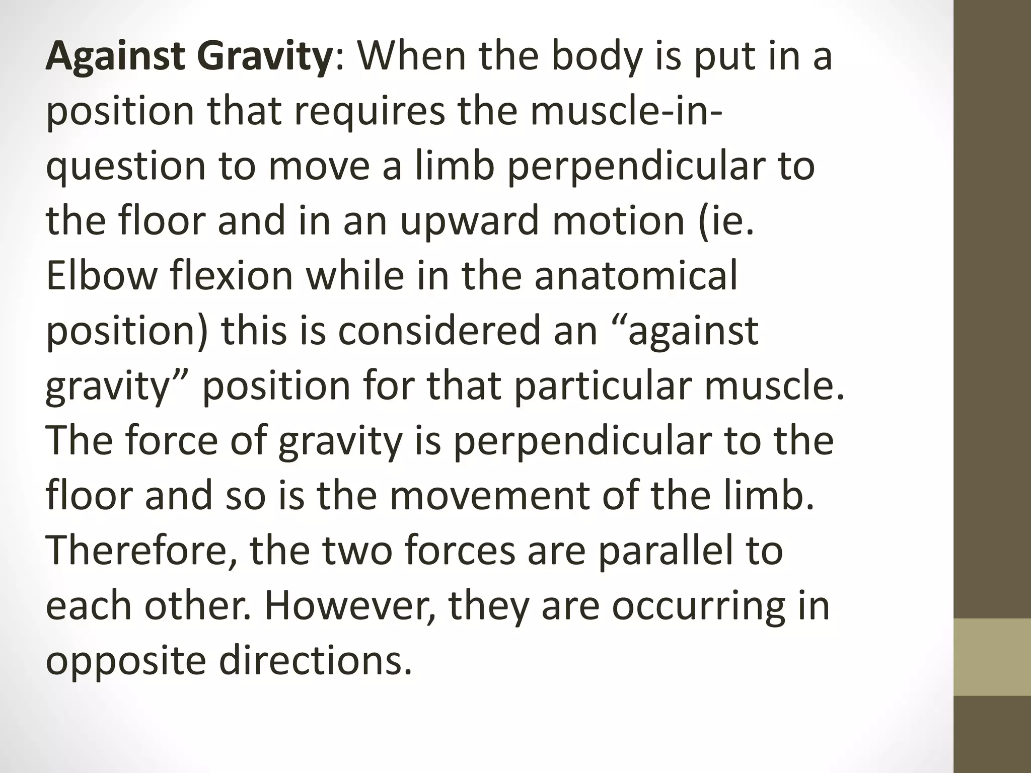 Against Gravity: When the body is put in a
position that requires the muscle-in-
question to move a limb perpendicular to
the floor and in an upward motion (ie.
Elbow flexion while in the anatomical
position) this is considered an “against
gravity” position for that particular muscle.
The force of gravity is perpendicular to the
floor and so is the movement of the limb.
Therefore, the two forces are parallel to
each other. However, they are occurring in
opposite directions.
 