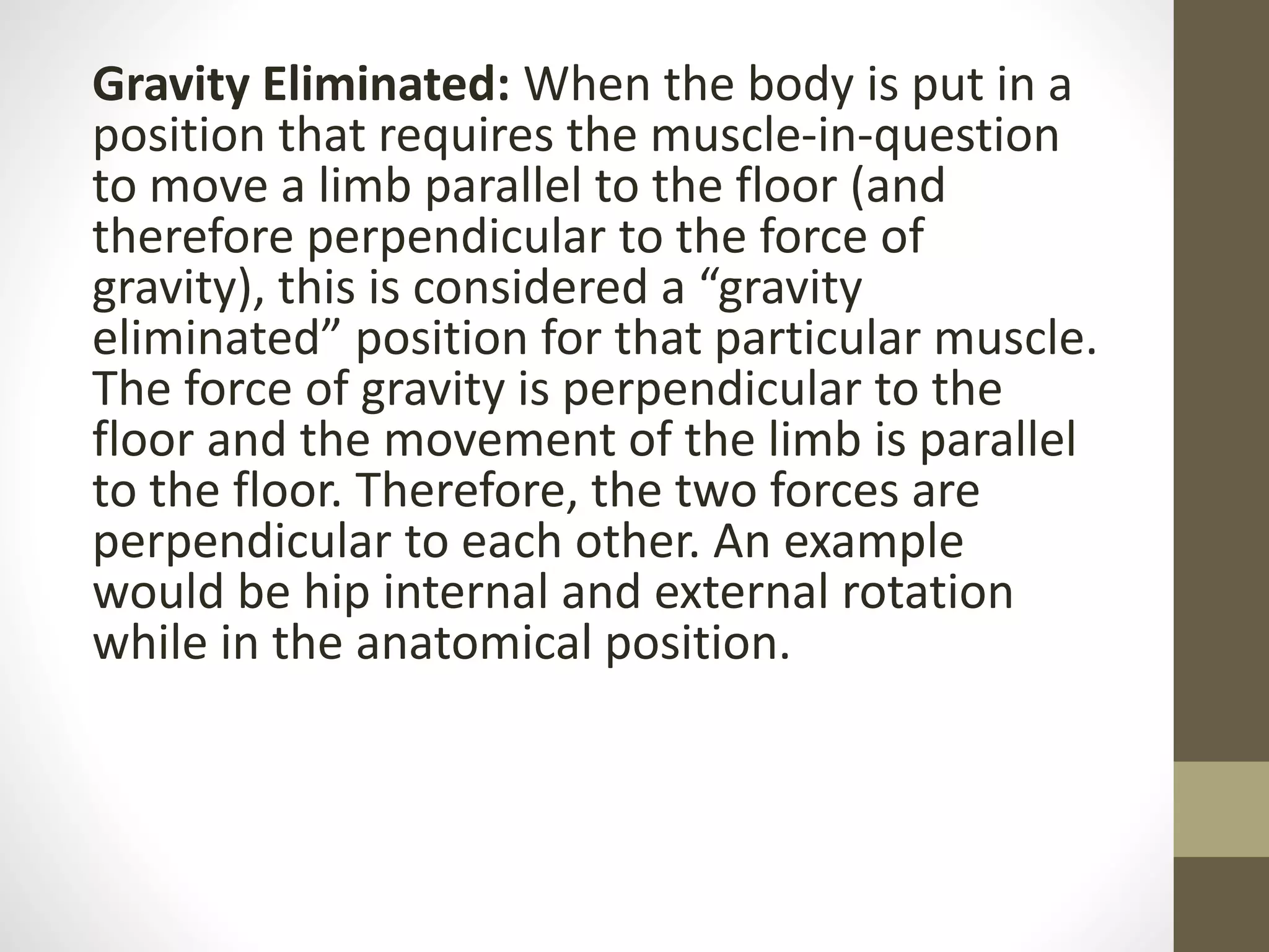 Gravity Eliminated: When the body is put in a
position that requires the muscle-in-question
to move a limb parallel to the floor (and
therefore perpendicular to the force of
gravity), this is considered a “gravity
eliminated” position for that particular muscle.
The force of gravity is perpendicular to the
floor and the movement of the limb is parallel
to the floor. Therefore, the two forces are
perpendicular to each other. An example
would be hip internal and external rotation
while in the anatomical position.
 