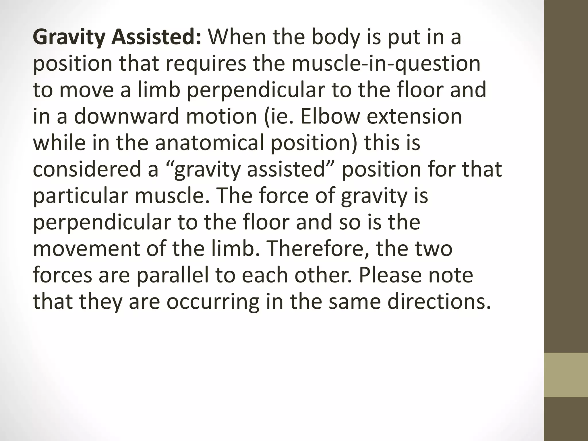 Gravity Assisted: When the body is put in a
position that requires the muscle-in-question
to move a limb perpendicular to the floor and
in a downward motion (ie. Elbow extension
while in the anatomical position) this is
considered a “gravity assisted” position for that
particular muscle. The force of gravity is
perpendicular to the floor and so is the
movement of the limb. Therefore, the two
forces are parallel to each other. Please note
that they are occurring in the same directions.
 
