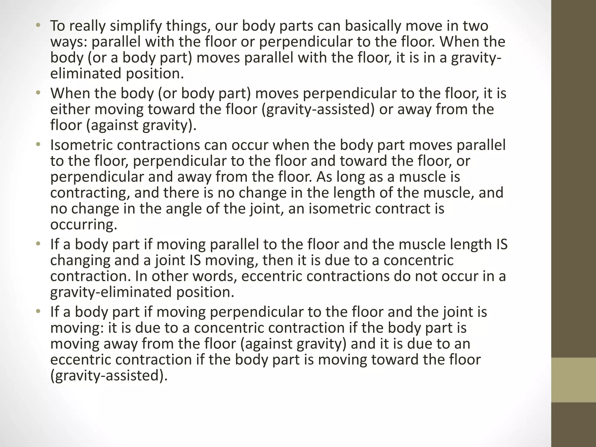 • To really simplify things, our body parts can basically move in two
ways: parallel with the floor or perpendicular to the floor. When the
body (or a body part) moves parallel with the floor, it is in a gravity-
eliminated position.
• When the body (or body part) moves perpendicular to the floor, it is
either moving toward the floor (gravity-assisted) or away from the
floor (against gravity).
• Isometric contractions can occur when the body part moves parallel
to the floor, perpendicular to the floor and toward the floor, or
perpendicular and away from the floor. As long as a muscle is
contracting, and there is no change in the length of the muscle, and
no change in the angle of the joint, an isometric contract is
occurring.
• If a body part if moving parallel to the floor and the muscle length IS
changing and a joint IS moving, then it is due to a concentric
contraction. In other words, eccentric contractions do not occur in a
gravity-eliminated position.
• If a body part if moving perpendicular to the floor and the joint is
moving: it is due to a concentric contraction if the body part is
moving away from the floor (against gravity) and it is due to an
eccentric contraction if the body part is moving toward the floor
(gravity-assisted).
 