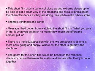 • This short film uses a variety of close up and extreme closes up to
be able to get a clear view of the emotions and facial expression on
the characters faces as they are doing their job to make others smile
• Themes: Kindness and caring
• Message I had gotten from watching the short film is "What you give
in life, is what you get back no matter how much the effort and
amount put in"
• There is a ironic juxtaposition with the two protagonists as one is
more easy going and happy. Where as, the other is grumpy and
stubborn
• The genre for this short film would be based on the romance
chemistry caused between the males and female after their job done
together