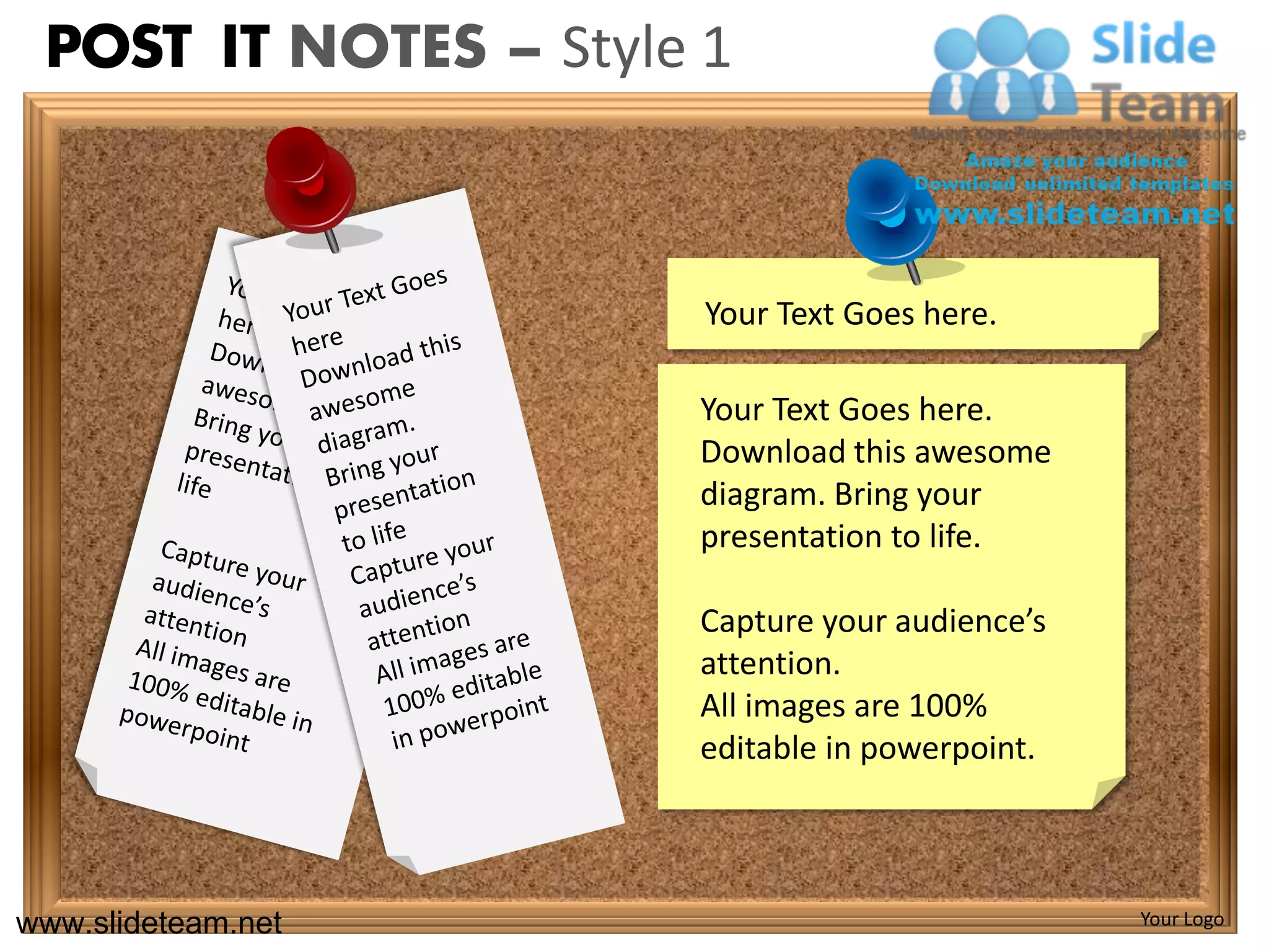 POST IT NOTES – Style 1



                       Your Text Goes here.

                      Your Text Goes here.
                      Download this awesome
                      diagram. Bring your
                      presentation to life.

                      Capture your audience’s
                      attention.
                      All images are 100%
                      editable in powerpoint.



www.slideteam.net                               Your Logo
 