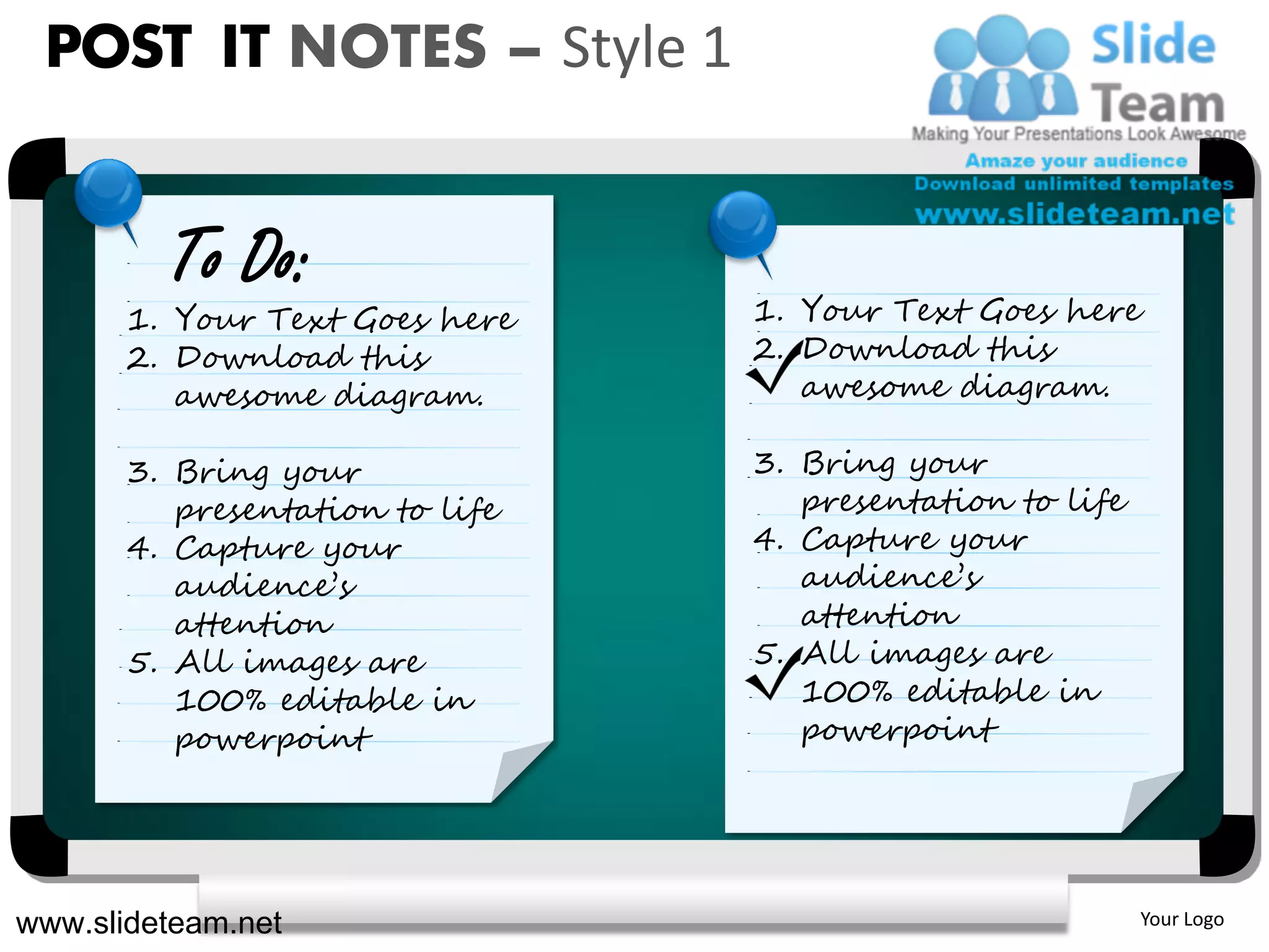 POST IT NOTES – Style 1


         To Do:
       1. Your Text Goes here    1. Your Text Goes here
       2. Download this          2. Download this
          awesome diagram.          awesome diagram.

       3. Bring your             3. Bring your
          presentation to life      presentation to life
       4. Capture your           4. Capture your
          audience’s                audience’s
          attention                 attention
       5. All images are         5. All images are
          100% editable in          100% editable in
          powerpoint                powerpoint




www.slideteam.net                                          Your Logo
 