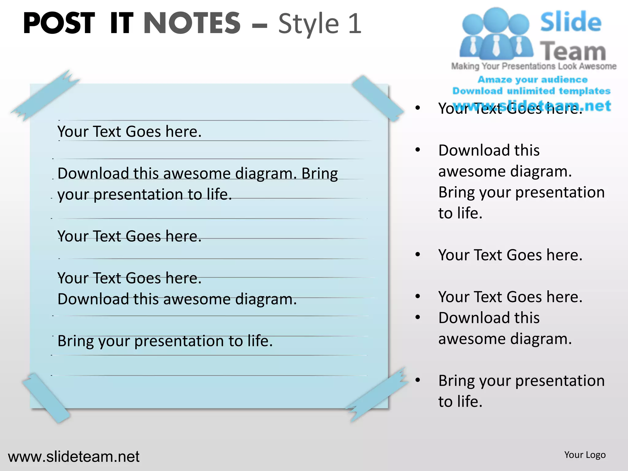 POST IT NOTES – Style 1

                                             • Your Text Goes here.
      Your Text Goes here.
                                             • Download this
      Download this awesome diagram. Bring     awesome diagram.
      your presentation to life.               Bring your presentation
                                               to life.
      Your Text Goes here.
                                             • Your Text Goes here.
      Your Text Goes here.
      Download this awesome diagram.         • Your Text Goes here.
                                             • Download this
      Bring your presentation to life.         awesome diagram.

                                             • Bring your presentation
                                               to life.


www.slideteam.net                                               Your Logo
 