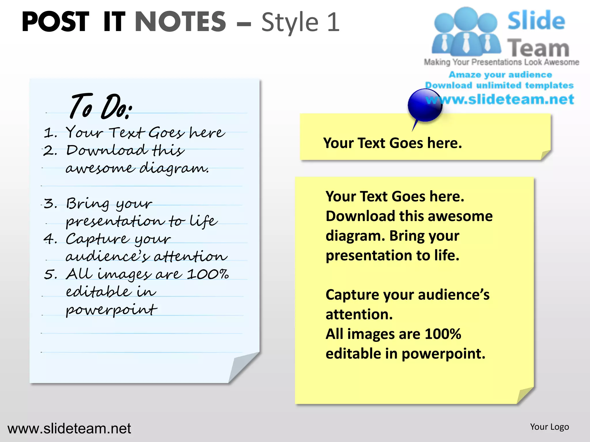 POST IT NOTES – Style 1

        To Do:
    1. Your Text Goes here
    2. Download this          Your Text Goes here.
       awesome diagram.

    3. Bring your             Your Text Goes here.
       presentation to life   Download this awesome
    4. Capture your           diagram. Bring your
       audience’s attention   presentation to life.
    5. All images are 100%
       editable in            Capture your audience’s
       powerpoint             attention.
                              All images are 100%
                              editable in powerpoint.



www.slideteam.net                                       Your Logo
 