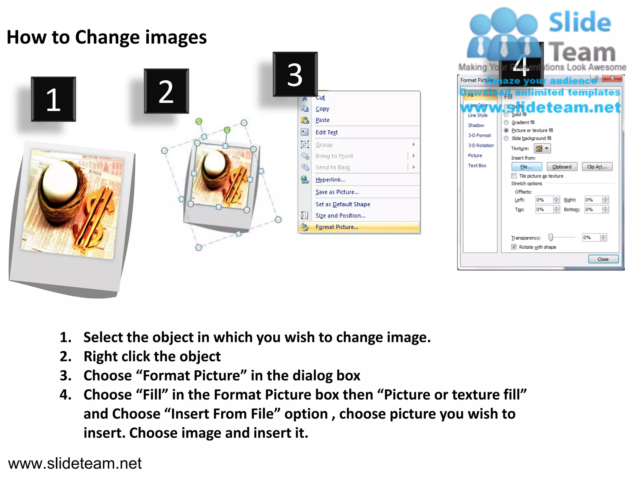 How to Change images
                                          3                                   4
    1                 2




      1.   Select the object in which you wish to change image.
      2.   Right click the object
      3.   Choose “Format Picture” in the dialog box
      4.   Choose “Fill” in the Format Picture box then “Picture or texture fill”
           and Choose “Insert From File” option , choose picture you wish to
           insert. Choose image and insert it.
www.slideteam.net
 