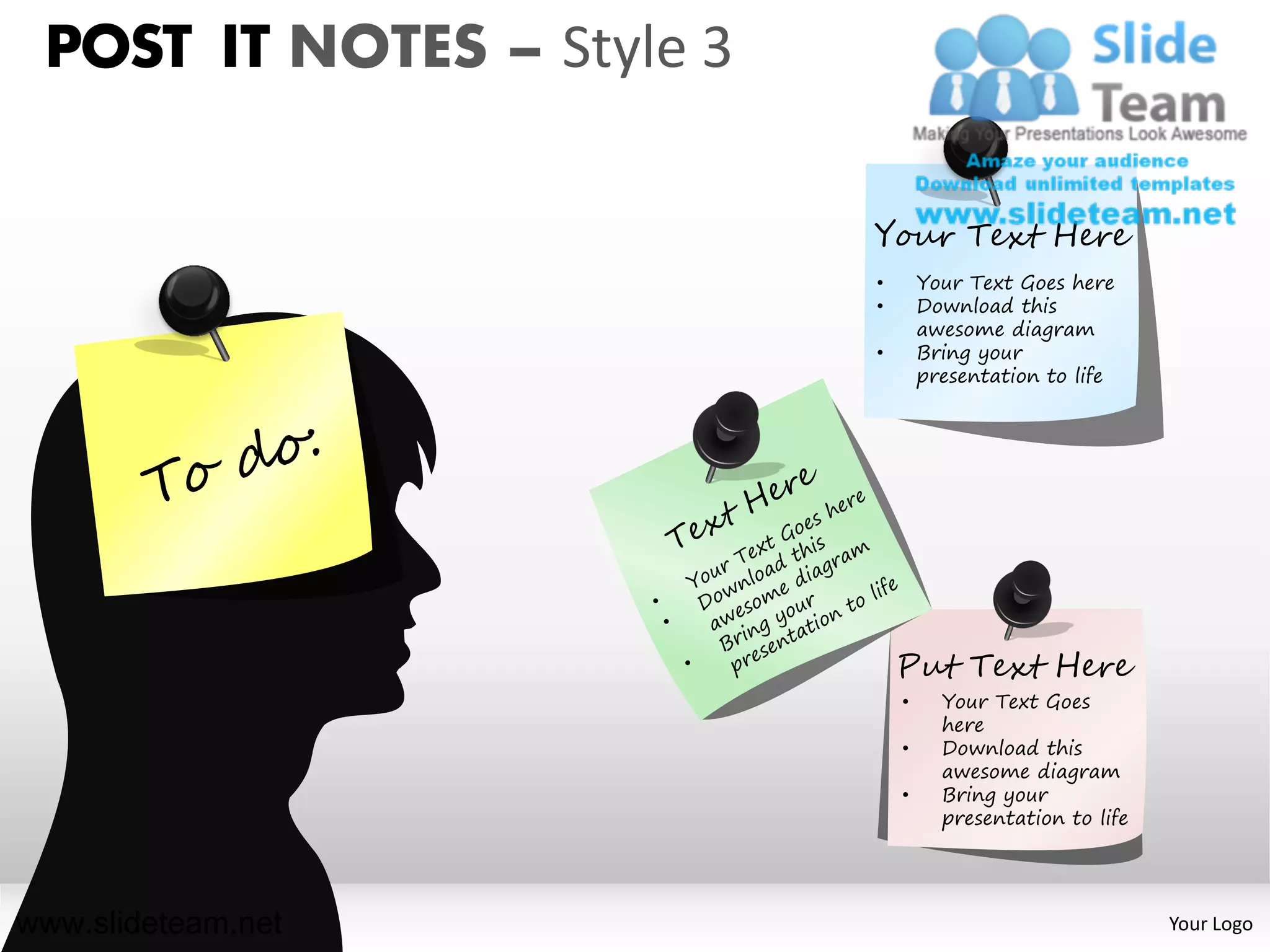 POST IT NOTES – Style 3

                           Your Text Here
                           •       Your Text Goes here
                           •       Download this
                                   awesome diagram
                           •       Bring your
                                   presentation to life




                               Put Text Here
                               •     Your Text Goes
                                     here
                               •     Download this
                                     awesome diagram
                               •     Bring your
                                     presentation to life




www.slideteam.net                                           Your Logo
 