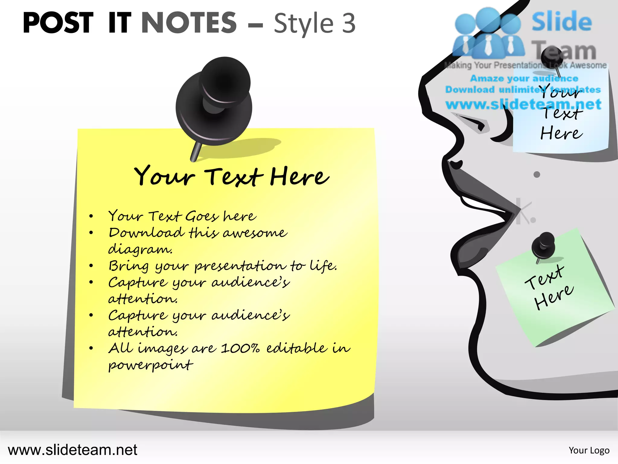 POST IT NOTES – Style 3

                                                 Your
                                                 Text
                                                 Here

                 Your Text Here
          •   Your Text Goes here
          •   Download this awesome
              diagram.
          •   Bring your presentation to life.
          •   Capture your audience’s
              attention.
          •   Capture your audience’s
              attention.
          •   All images are 100% editable in
              powerpoint




www.slideteam.net                                  Your Logo
 