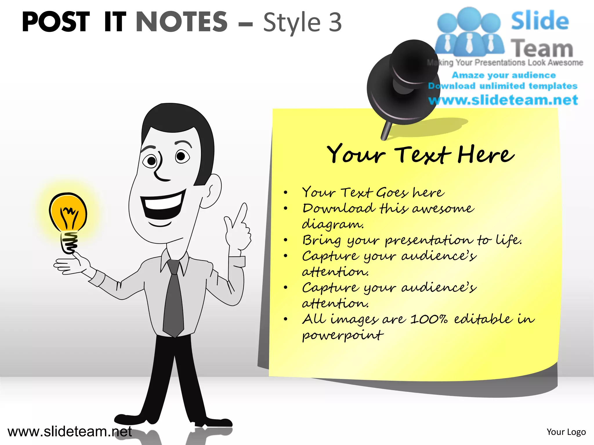 POST IT NOTES – Style 3



                           Your Text Here
                    •   Your Text Goes here
                    •   Download this awesome
                        diagram.
                    •   Bring your presentation to life.
                    •   Capture your audience’s
                        attention.
                    •   Capture your audience’s
                        attention.
                    •   All images are 100% editable in
                        powerpoint




www.slideteam.net                                          Your Logo
 