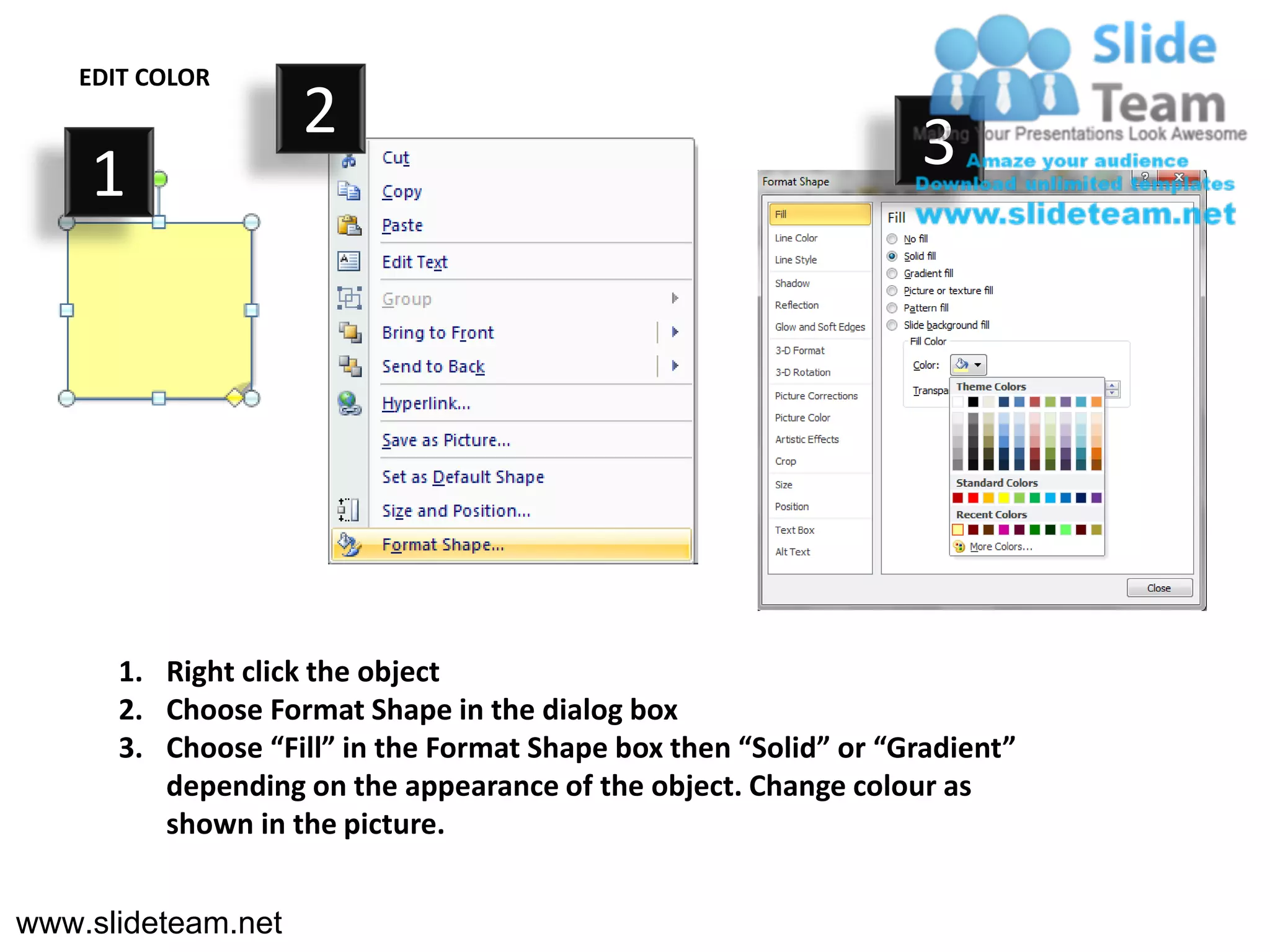 EDIT COLOR
                    2                                             3
    1




       1. Right click the object
       2. Choose Format Shape in the dialog box
       3. Choose “Fill” in the Format Shape box then “Solid” or “Gradient”
          depending on the appearance of the object. Change colour as
          shown in the picture.


www.slideteam.net
 