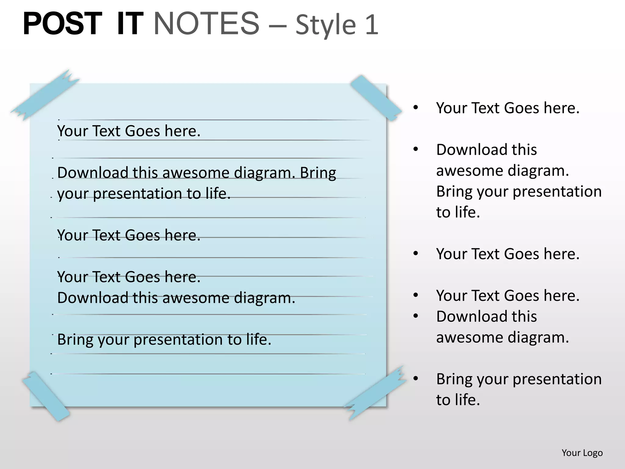 POST IT NOTES – Style 1

                                         • Your Text Goes here.
  Your Text Goes here.
                                         • Download this
  Download this awesome diagram. Bring     awesome diagram.
  your presentation to life.               Bring your presentation
                                           to life.
  Your Text Goes here.
                                         • Your Text Goes here.
  Your Text Goes here.
  Download this awesome diagram.         • Your Text Goes here.
                                         • Download this
  Bring your presentation to life.         awesome diagram.

                                         • Bring your presentation
                                           to life.

                                                            Your Logo
 
