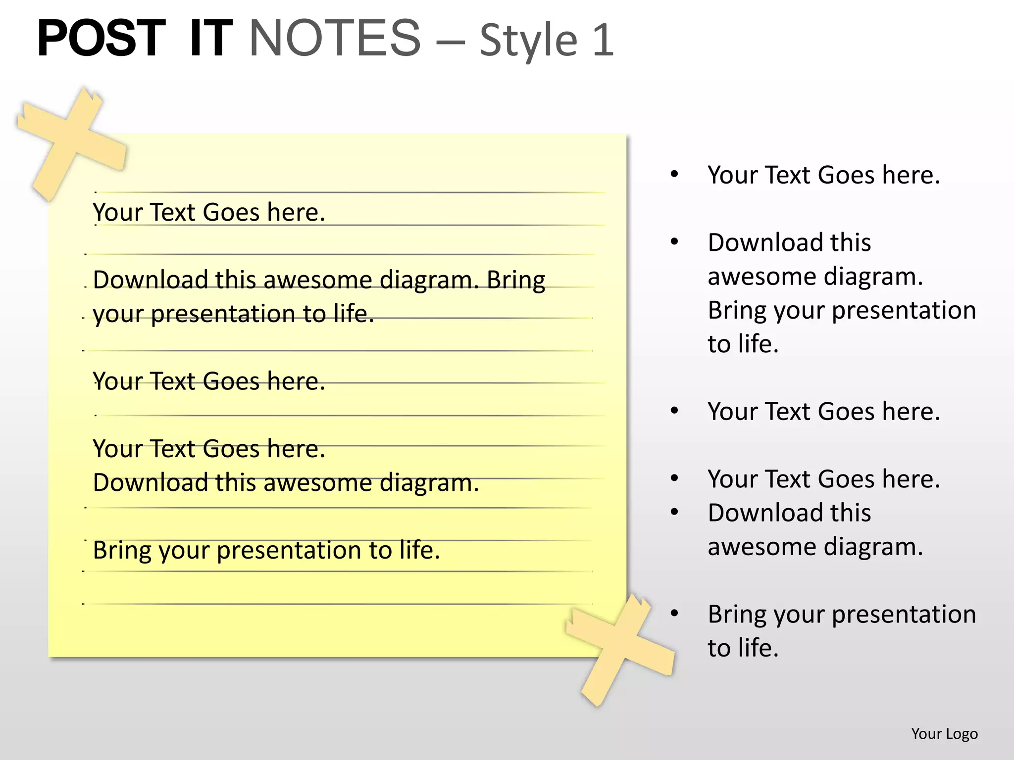 POST IT NOTES – Style 1

                                         • Your Text Goes here.
  Your Text Goes here.
                                         • Download this
  Download this awesome diagram. Bring     awesome diagram.
  your presentation to life.               Bring your presentation
                                           to life.
  Your Text Goes here.
                                         • Your Text Goes here.
  Your Text Goes here.
  Download this awesome diagram.         • Your Text Goes here.
                                         • Download this
  Bring your presentation to life.         awesome diagram.

                                         • Bring your presentation
                                           to life.

                                                            Your Logo
 