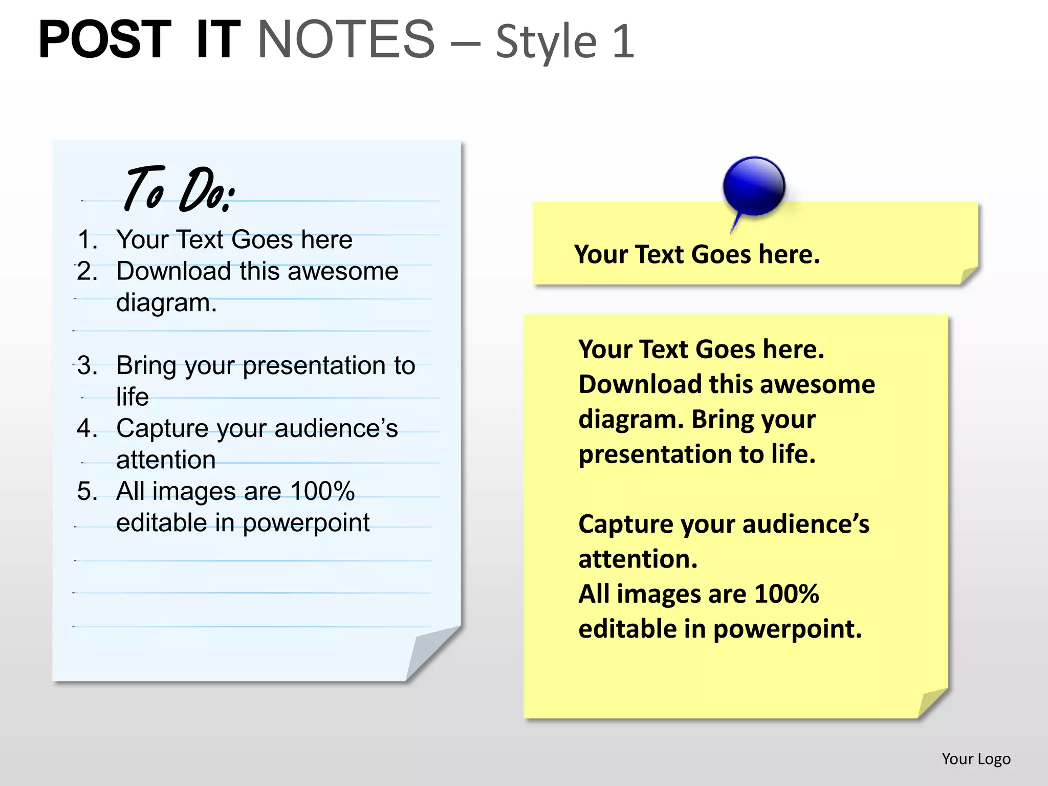 POST IT NOTES – Style 1

    To Do:
 1. Your Text Goes here
                                 Your Text Goes here.
 2. Download this awesome
    diagram.
                                 Your Text Goes here.
 3. Bring your presentation to
    life                         Download this awesome
 4. Capture your audience’s      diagram. Bring your
    attention                    presentation to life.
 5. All images are 100%
    editable in powerpoint       Capture your audience’s
                                 attention.
                                 All images are 100%
                                 editable in powerpoint.



                                                           Your Logo
 