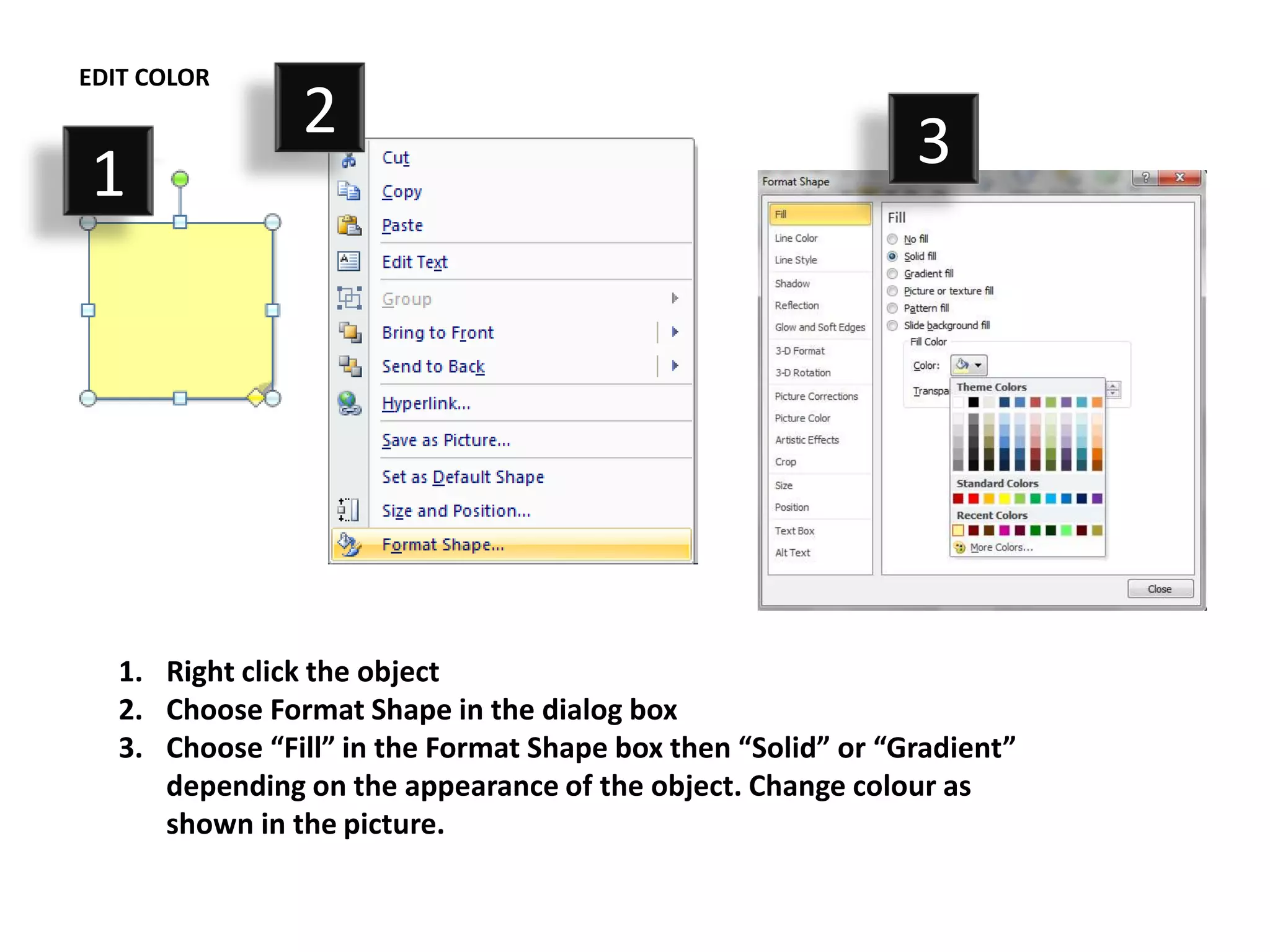 EDIT COLOR
                2                                             3
1




   1. Right click the object
   2. Choose Format Shape in the dialog box
   3. Choose “Fill” in the Format Shape box then “Solid” or “Gradient”
      depending on the appearance of the object. Change colour as
      shown in the picture.
 