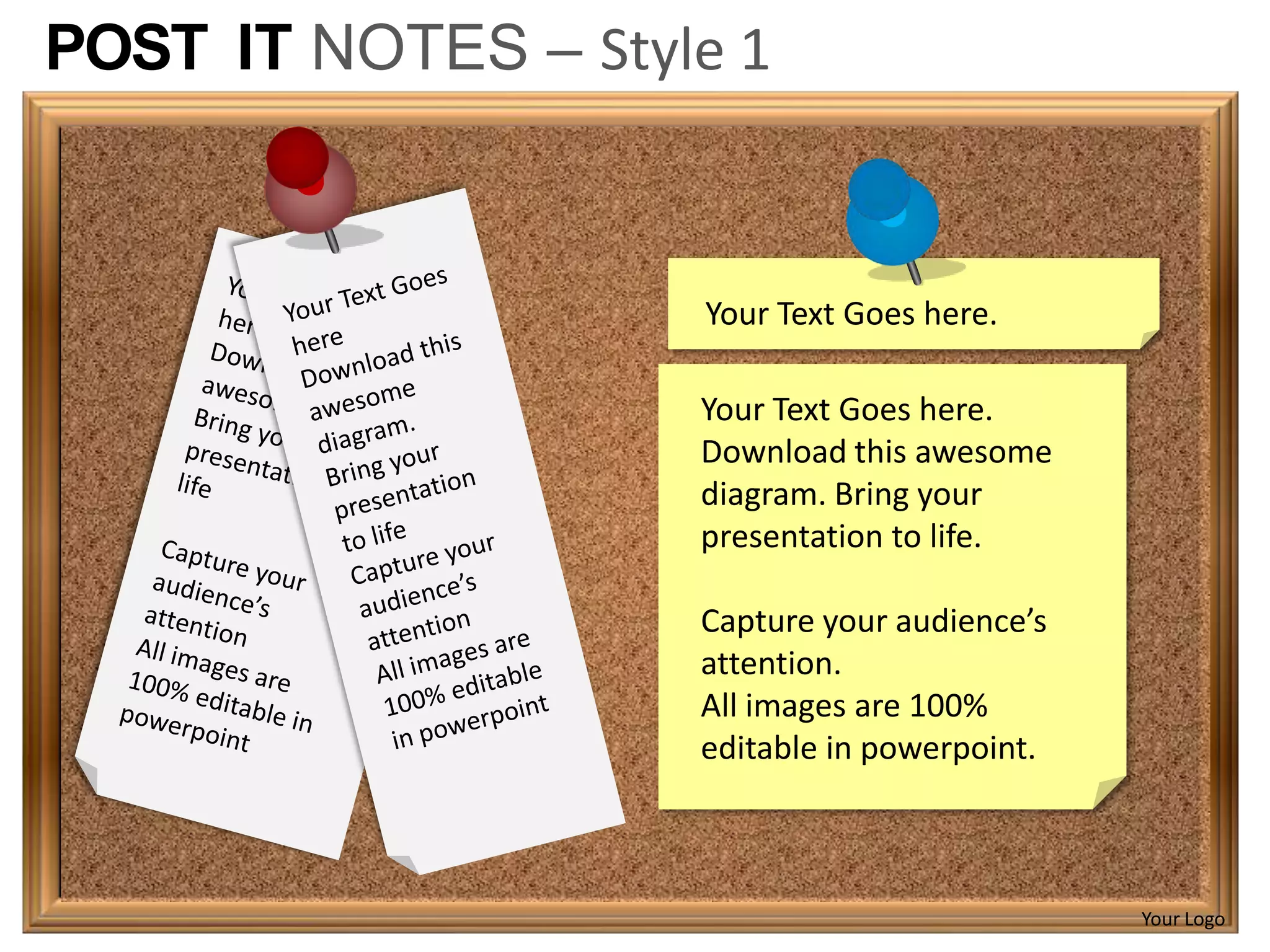POST IT NOTES – Style 1



                    Your Text Goes here.

                    Your Text Goes here.
                    Download this awesome
                    diagram. Bring your
                    presentation to life.

                    Capture your audience’s
                    attention.
                    All images are 100%
                    editable in powerpoint.



                                              Your Logo
 