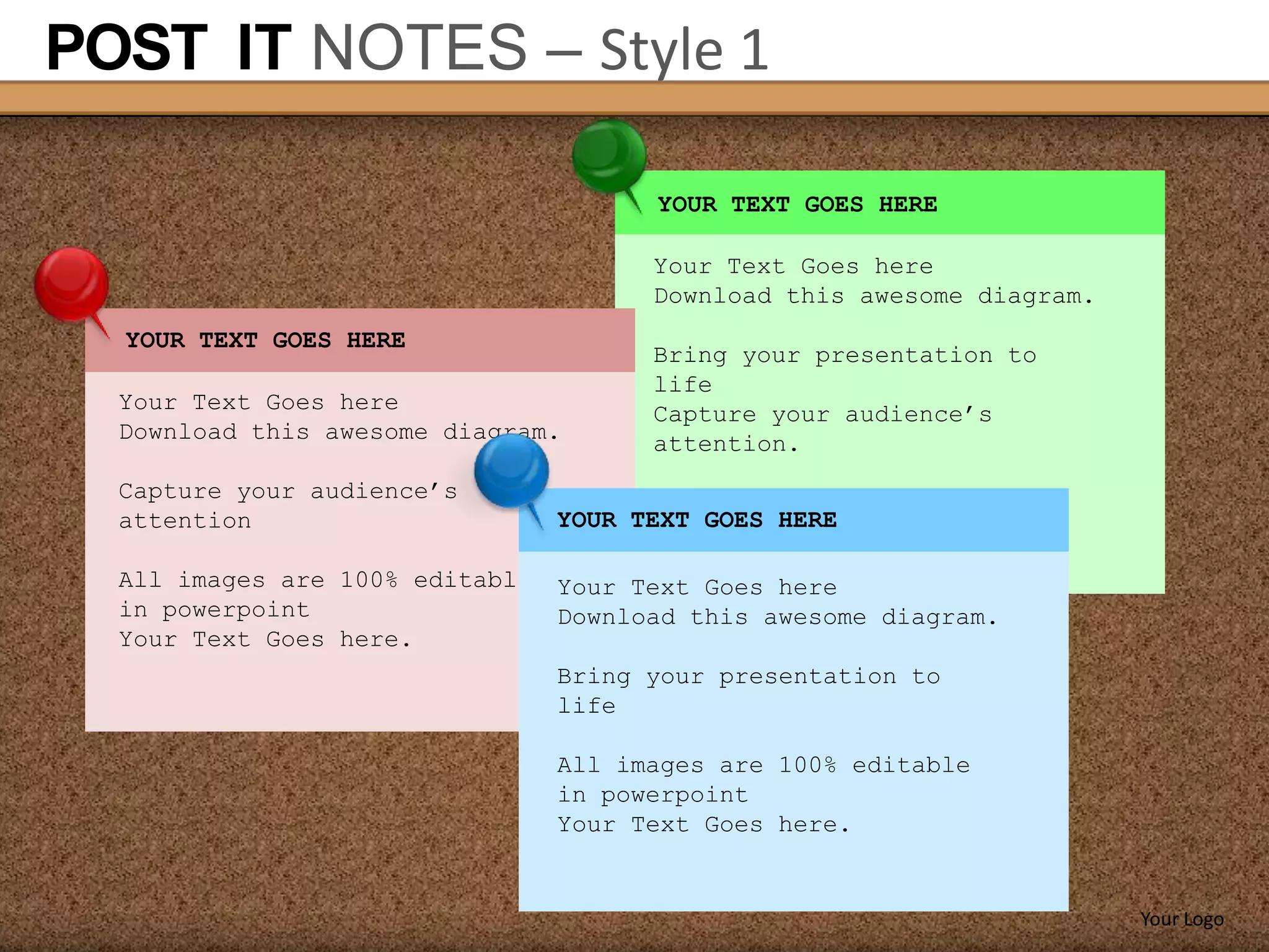 POST IT NOTES – Style 1

                                       YOUR TEXT GOES HERE

                                       Your Text Goes here
                                       Download this awesome diagram.
  YOUR TEXT GOES HERE
                                       Bring your presentation to
                                       life
  Your Text Goes here                  Capture your audience’s
  Download this awesome diagram.       attention.
  Capture your audience’s
  attention                      YOUR TEXT GOES HERE

  All images are 100% editable   Your Text Goes here
  in powerpoint                  Download this awesome diagram.
  Your Text Goes here.
                                 Bring your presentation to
                                 life

                                 All images are 100% editable
                                 in powerpoint
                                 Your Text Goes here.


                                                                        Your Logo
 