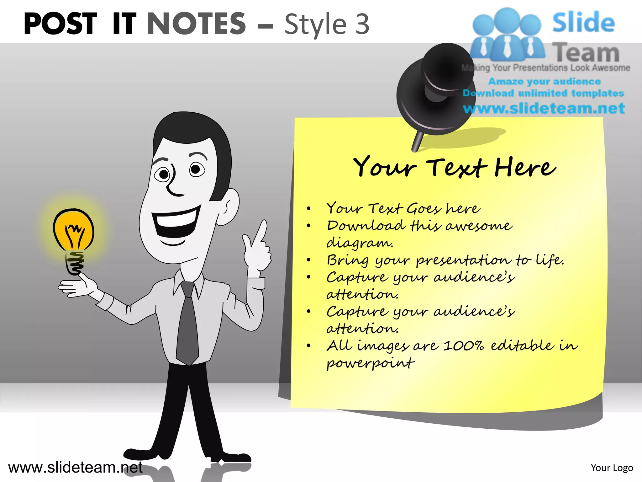POST IT NOTES – Style 3



                           Your Text Here
                    •   Your Text Goes here
                    •   Download this awesome
                        diagram.
                    •   Bring your presentation to life.
                    •   Capture your audience’s
                        attention.
                    •   Capture your audience’s
                        attention.
                    •   All images are 100% editable in
                        powerpoint




www.slideteam.net                                          Your Logo
 