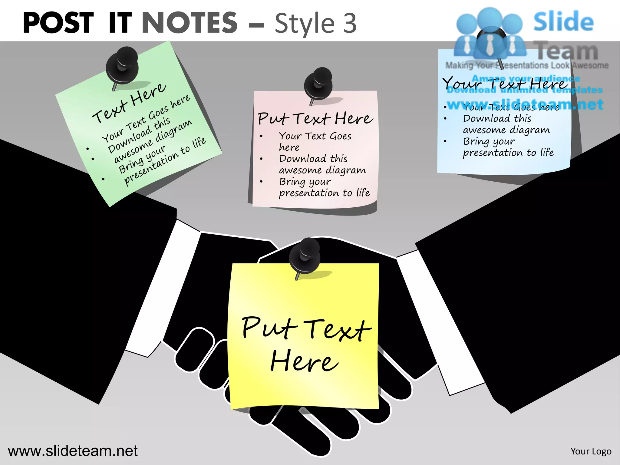 POST IT NOTES – Style 3
                                               Your Text Here
                                               •   Your Text Goes here
                    Put Text Here              •   Download this
                                                   awesome diagram
                    •   Your Text Goes
                                               •   Bring your
                        here
                                                   presentation to life
                    •   Download this
                        awesome diagram
                    •   Bring your
                        presentation to life




www.slideteam.net                                                         Your Logo
 