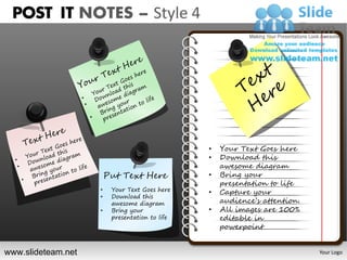 POST IT NOTES – Style 4




                                                •   Your Text Goes here
                                                •   Download this
                                                    awesome diagram
                        Put Text Here           •   Bring your
                                                    presentation to life
                    •    Your Text Goes here    •   Capture your
                    •    Download this
                         awesome diagram            audience’s attention.
                    •    Bring your             •   All images are 100%
                         presentation to life       editable in
                                                    powerpoint


www.slideteam.net                                                           Your Logo
 