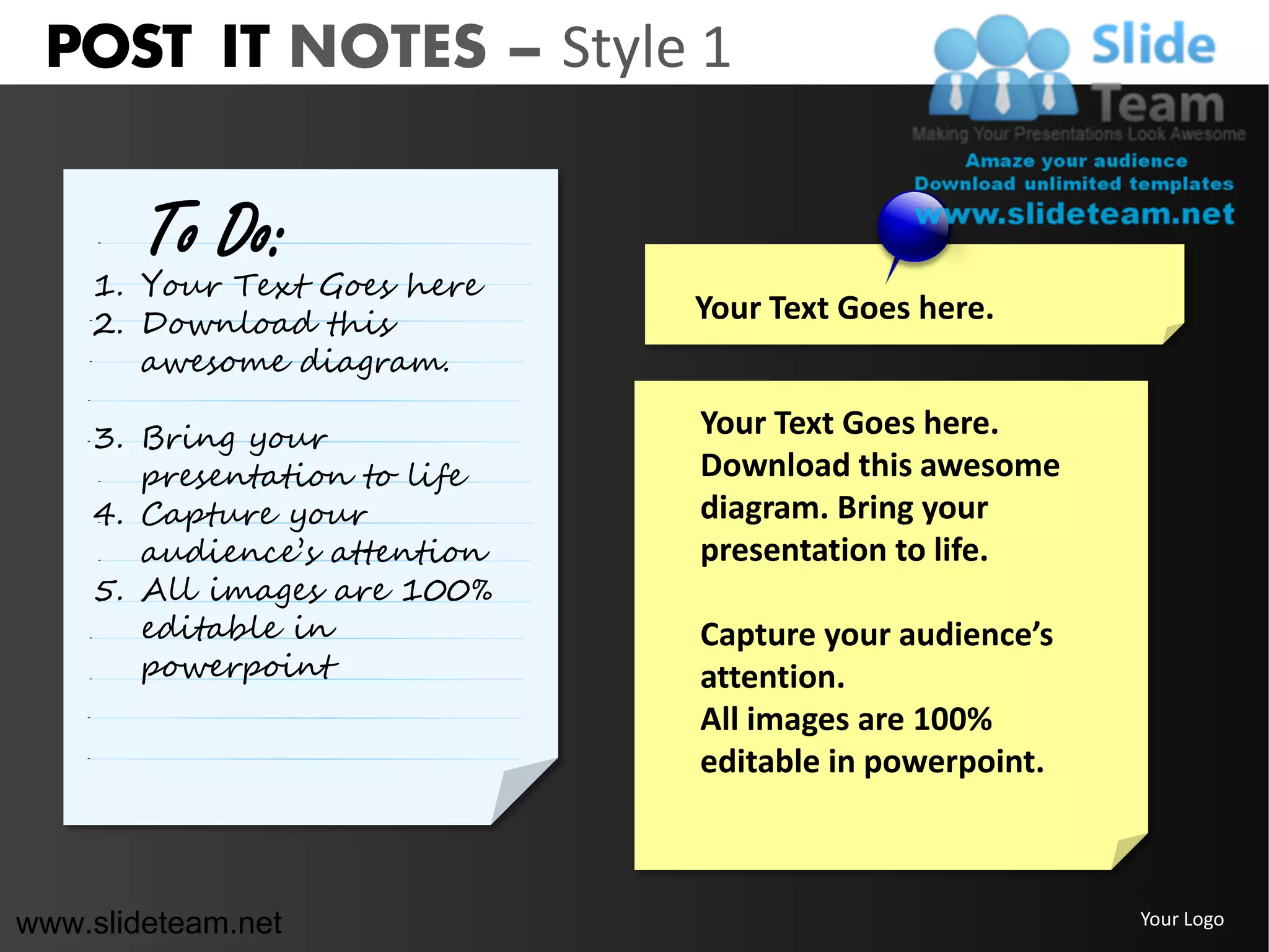 POST IT NOTES – Style 1

        To Do:
    1. Your Text Goes here
    2. Download this          Your Text Goes here.
       awesome diagram.

    3. Bring your             Your Text Goes here.
       presentation to life   Download this awesome
    4. Capture your           diagram. Bring your
       audience’s attention   presentation to life.
    5. All images are 100%
       editable in            Capture your audience’s
       powerpoint             attention.
                              All images are 100%
                              editable in powerpoint.



www.slideteam.net                                       Your Logo
 