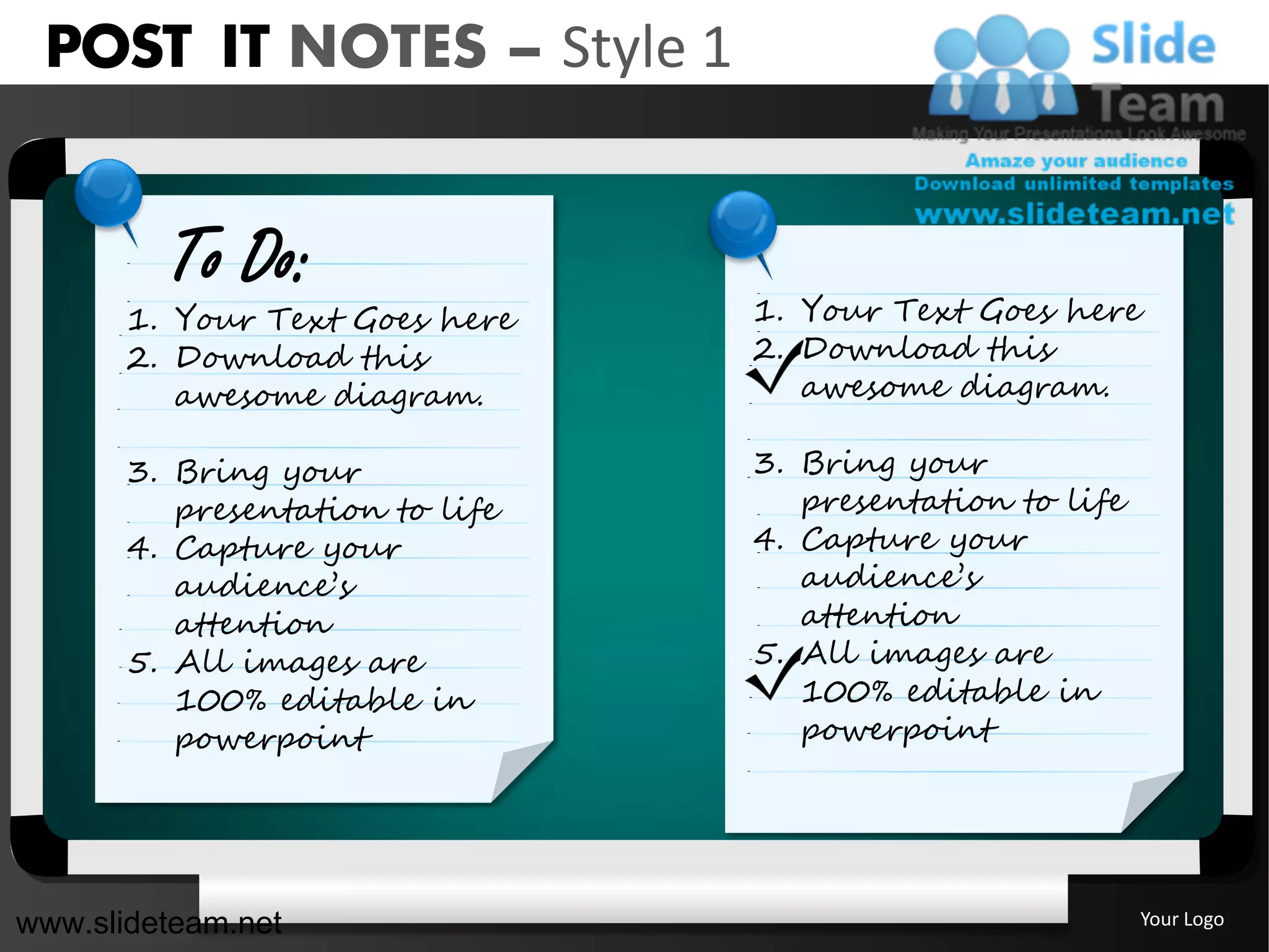 POST IT NOTES – Style 1


         To Do:
       1. Your Text Goes here    1. Your Text Goes here
       2. Download this          2. Download this
          awesome diagram.          awesome diagram.

       3. Bring your             3. Bring your
          presentation to life      presentation to life
       4. Capture your           4. Capture your
          audience’s                audience’s
          attention                 attention
       5. All images are         5. All images are
          100% editable in          100% editable in
          powerpoint                powerpoint




www.slideteam.net                                          Your Logo
 