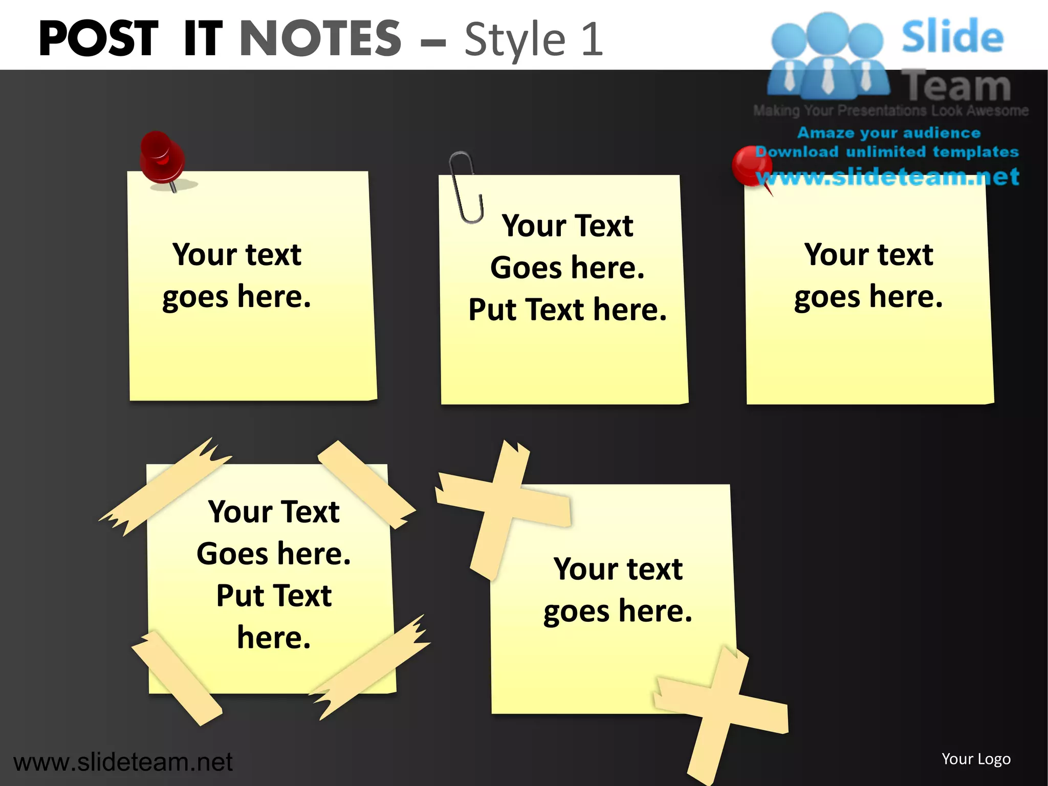 POST IT NOTES – Style 1


                             Your Text
            Your text       Goes here.        Your text
           goes here.      Put Text here.    goes here.




               Your Text
              Goes here.         Your text
                Put Text        goes here.
                 here.


www.slideteam.net                                     Your Logo
 