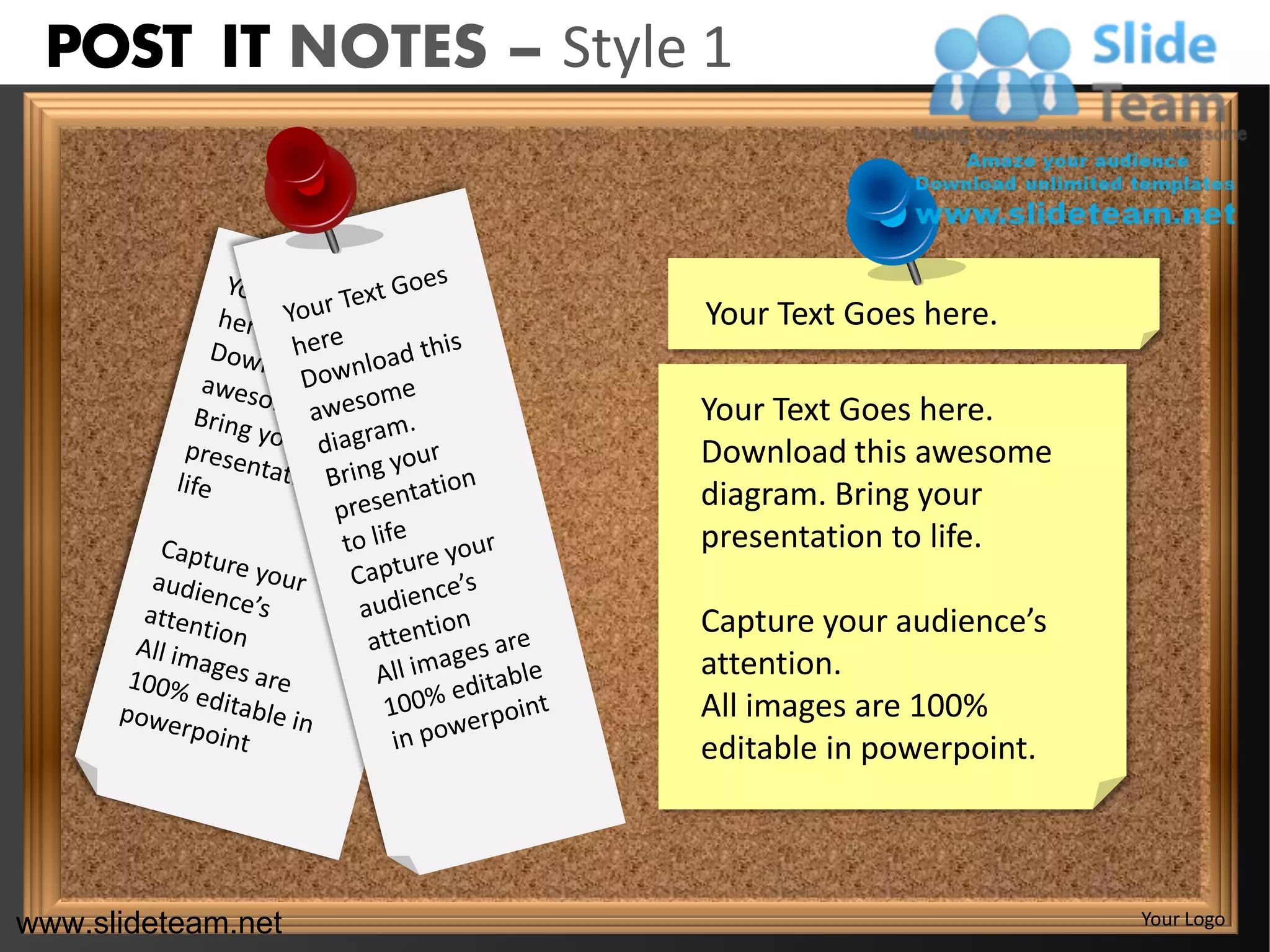 POST IT NOTES – Style 1



                       Your Text Goes here.

                      Your Text Goes here.
                      Download this awesome
                      diagram. Bring your
                      presentation to life.

                      Capture your audience’s
                      attention.
                      All images are 100%
                      editable in powerpoint.



www.slideteam.net                               Your Logo
 