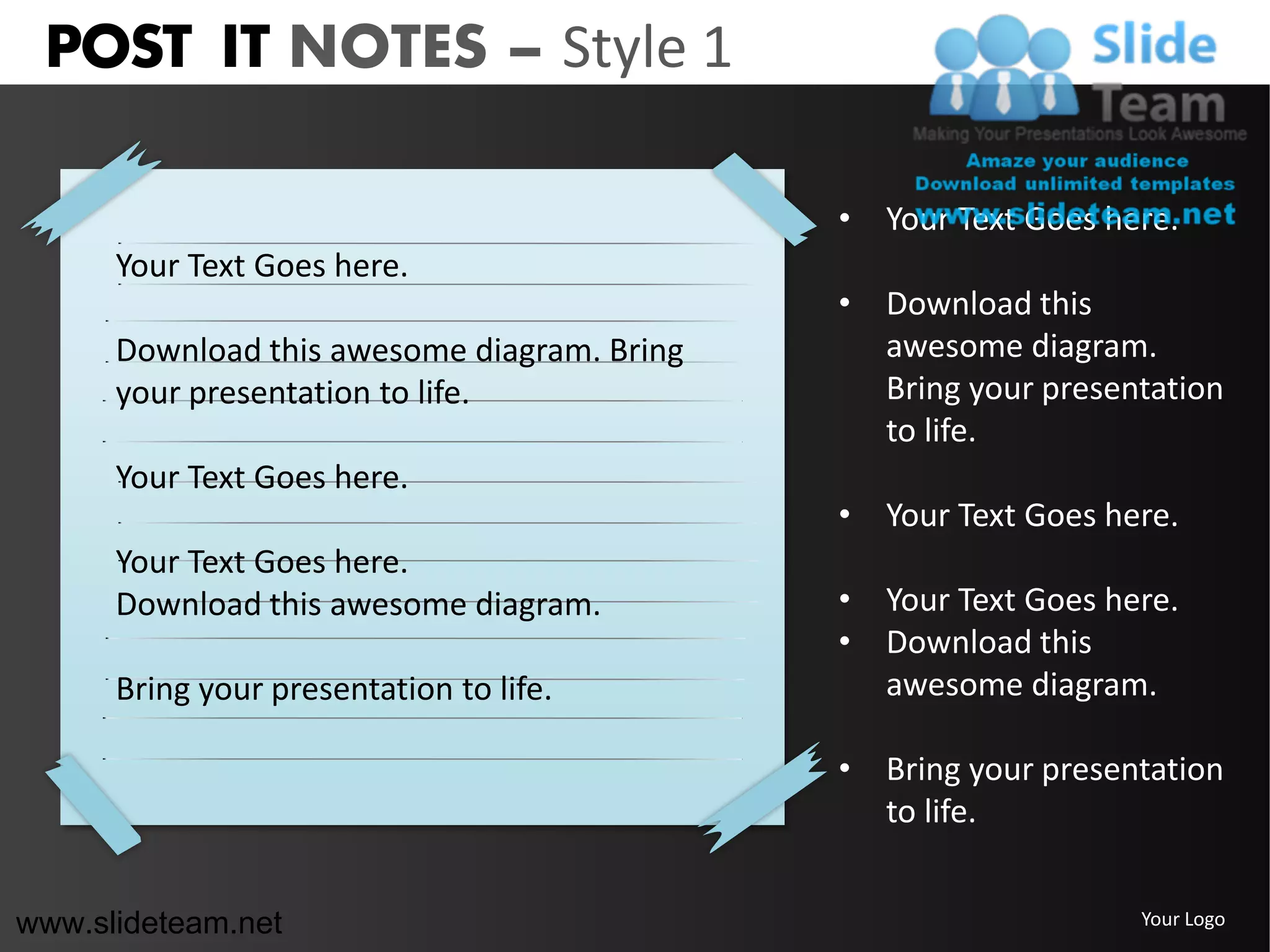 POST IT NOTES – Style 1

                                             • Your Text Goes here.
      Your Text Goes here.
                                             • Download this
      Download this awesome diagram. Bring     awesome diagram.
      your presentation to life.               Bring your presentation
                                               to life.
      Your Text Goes here.
                                             • Your Text Goes here.
      Your Text Goes here.
      Download this awesome diagram.         • Your Text Goes here.
                                             • Download this
      Bring your presentation to life.         awesome diagram.

                                             • Bring your presentation
                                               to life.


www.slideteam.net                                               Your Logo
 