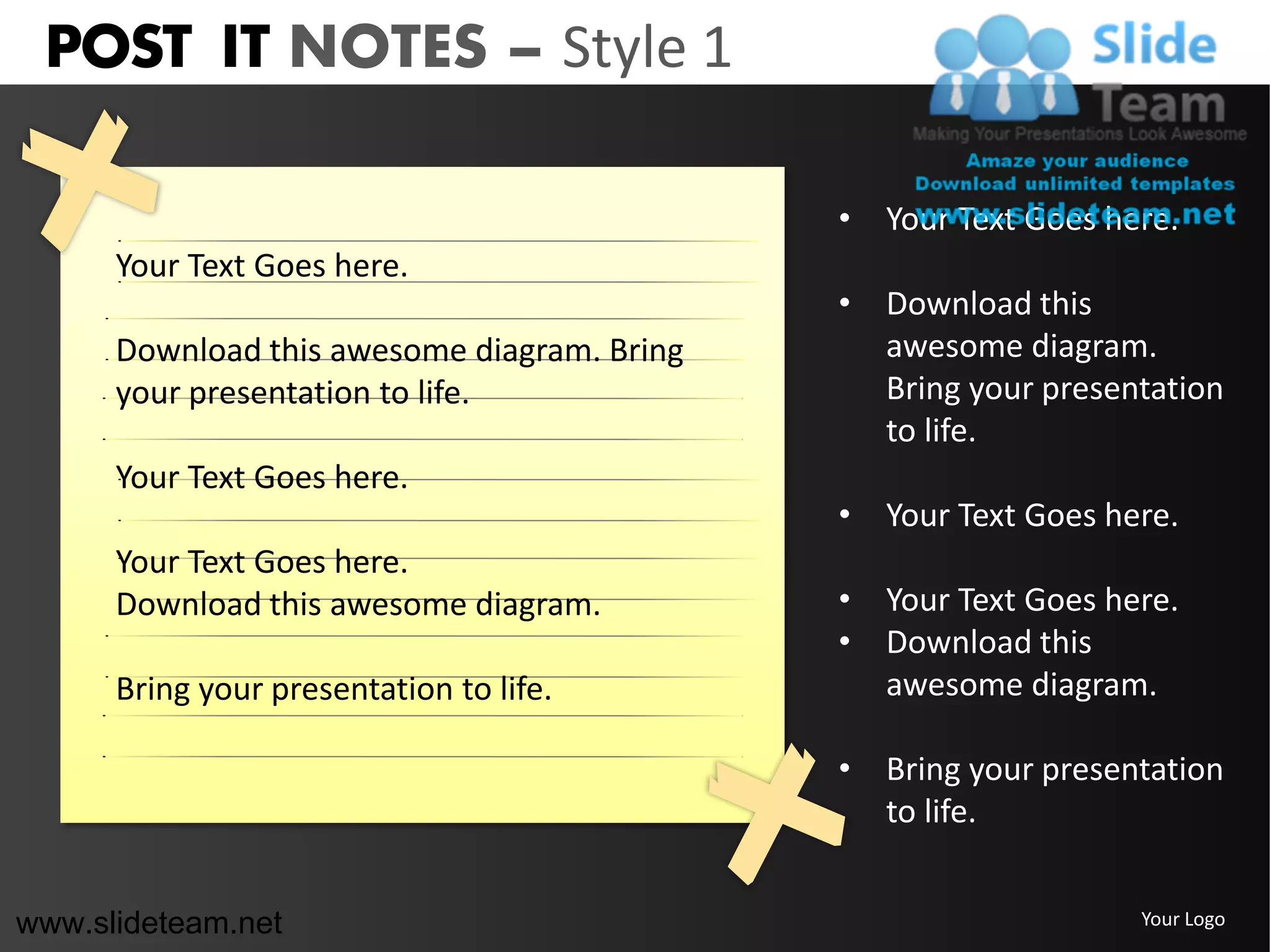 POST IT NOTES – Style 1

                                             • Your Text Goes here.
      Your Text Goes here.
                                             • Download this
      Download this awesome diagram. Bring     awesome diagram.
      your presentation to life.               Bring your presentation
                                               to life.
      Your Text Goes here.
                                             • Your Text Goes here.
      Your Text Goes here.
      Download this awesome diagram.         • Your Text Goes here.
                                             • Download this
      Bring your presentation to life.         awesome diagram.

                                             • Bring your presentation
                                               to life.


www.slideteam.net                                               Your Logo
 