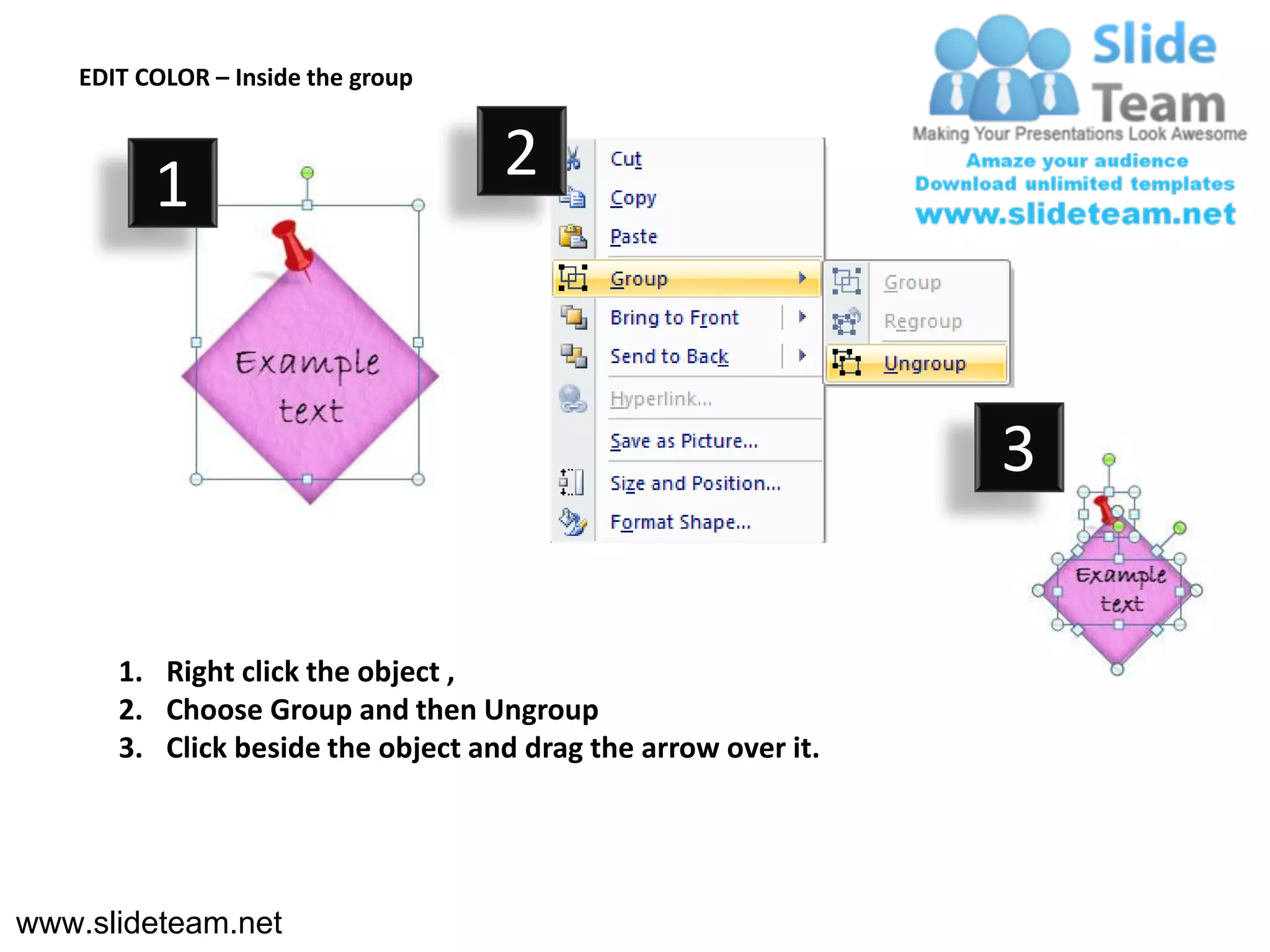 EDIT COLOR – Inside the group



          1                         2



                                                                3

       1. Right click the object ,
       2. Choose Group and then Ungroup
       3. Click beside the object and drag the arrow over it.




www.slideteam.net
 