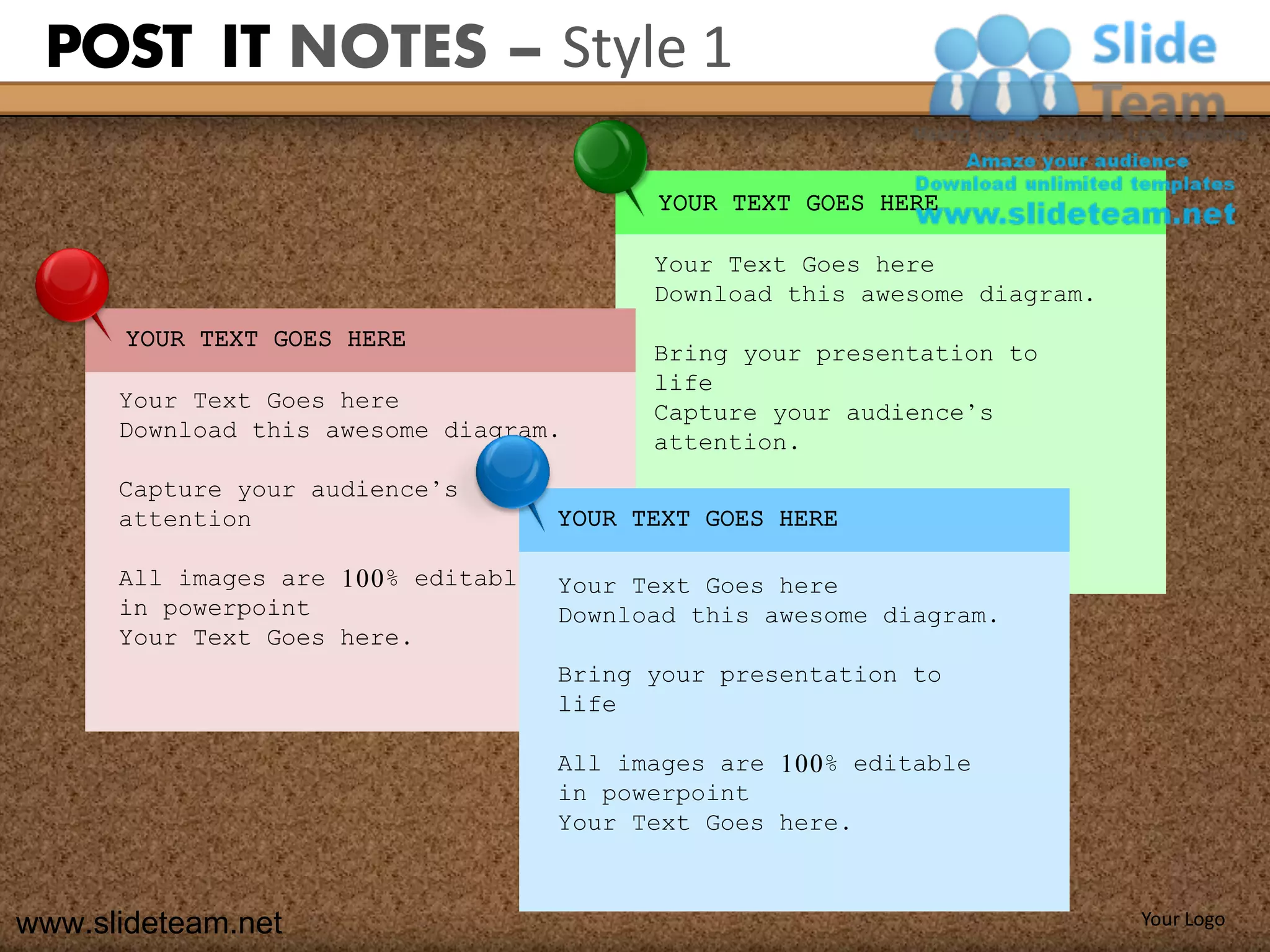 POST IT NOTES – Style 1

                                           YOUR TEXT GOES HERE

                                           Your Text Goes here
                                           Download this awesome diagram.
      YOUR TEXT GOES HERE
                                           Bring your presentation to
                                           life
      Your Text Goes here                  Capture your audience’s
      Download this awesome diagram.       attention.
      Capture your audience’s
      attention                      YOUR TEXT GOES HERE

      All images are 100% editable   Your Text Goes here
      in powerpoint                  Download this awesome diagram.
      Your Text Goes here.
                                     Bring your presentation to
                                     life

                                     All images are 100% editable
                                     in powerpoint
                                     Your Text Goes here.



www.slideteam.net                                                           Your Logo
 