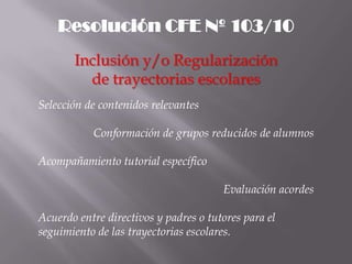Resolución CFE Nº 103/10
       Inclusión y/o Regularización
         de trayectorias escolares
Selección de contenidos relevantes

           Conformación de grupos reducidos de alumnos

Acompañamiento tutorial específico

                                       Evaluación acordes

Acuerdo entre directivos y padres o tutores para el
seguimiento de las trayectorias escolares.
 