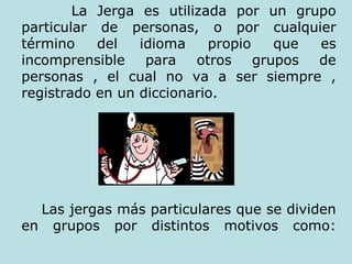 La Jerga es utilizada por un grupo particular de personas, o por cualquier término del idioma propio que es incomprensible para otros grupos de personas , el cual no va a ser siempre , registrado en un diccionario. Las jergas más particulares que se dividen en grupos por distintos motivos como: 