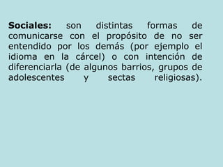 Sociales:  son distintas formas de comunicarse con el propósito de no ser entendido por los demás (por ejemplo el idioma en la cárcel) o con intención de diferenciarla (de algunos barrios, grupos de adolescentes y sectas religiosas). 