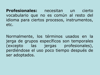 Profesionales:  necesitan un cierto vocabulario que no es común al resto del idioma para ciertos procesos, instrumentos, etc. Normalmente, los términos usados en la jerga de grupos específicos son temporales (excepto las jergas profesionales), perdiéndose el uso poco tiempo después de ser adoptados. 