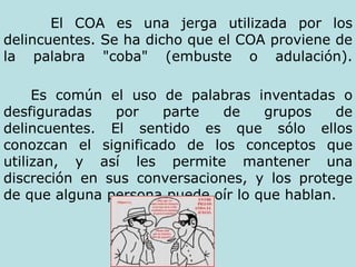 El COA es una jerga utilizada por los delincuentes. Se ha dicho que el COA proviene de la palabra "coba" (embuste o adulación). Es común el uso de palabras inventadas o desfiguradas por parte de grupos de delincuentes. El sentido es que sólo ellos conozcan el significado de los conceptos que utilizan, y así les permite mantener una discreción en sus conversaciones, y los protege de que alguna persona puede oír lo que hablan.   