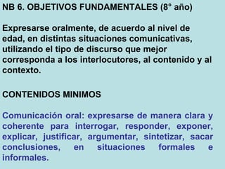 NB 6. OBJETIVOS FUNDAMENTALES (8° año) Expresarse oralmente, de acuerdo al nivel de edad, en distintas situaciones comunicativas, utilizando el tipo de discurso que mejor corresponda a los interlocutores, al contenido y al contexto.  CONTENIDOS MINIMOS Comunicación oral: expresarse de manera clara y coherente para interrogar, responder, exponer, explicar, justificar, argumentar, sintetizar, sacar conclusiones, en situaciones formales e informales.  