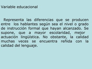 Variable educacional Representa las diferencias que se producen entre  los hablantes según sea el nivel o grado de instrucción formal que hayan alcanzado. Se supone, que a mayor escolaridad, mejor  actuación lingüística. No obstante, la calidad muchas veces se encuentra reñida con la calidad del lenguaje.   
