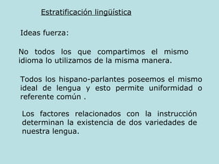 Estratificación lingüística Ideas fuerza: No todos los que compartimos el mismo idioma lo utilizamos de la misma manera.  Todos los hispano-parlantes poseemos el mismo ideal de lengua y esto permite uniformidad o referente común  . Los factores relacionados con la instrucción determinan la existencia de dos variedades de nuestra lengua.  